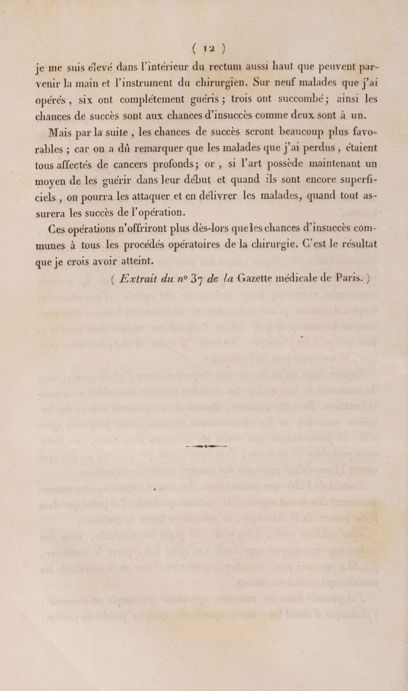 ( ) je me suis ë]eve dans rintericiir du rectum aussi liant que peuvent par¬ venir la main et l’instrument du chirurgien. Sur neuf malades que j’ai opères , six ont complètement guéris j trois ont succombé ^ ainsi les chances de succès sont aux chances d’insuccès comme deux sont à un. Mais par la suite , les chances de succès seront beaucoup plus favo¬ rables ; car on a dû remarquer que les malades que j’ai perdus , étaient tous affectés de cancers profonds; or, si l’art possède maintenant un moyen de les guérir dans leur deljut et quand ils sont encore superfi¬ ciels , on pourra les attaquer et en délivrer les malades, c[iiand tout as¬ surera les succès de l’opération. Ces opérations n’offriront plus dès-lors que les chances d’insuccès com¬ munes à tous les procédés opératoires de la chirurgie. C’est le résultat que je crois avoir atteint. ( Extrait du 87 de la Gazette médicale de Paris. )