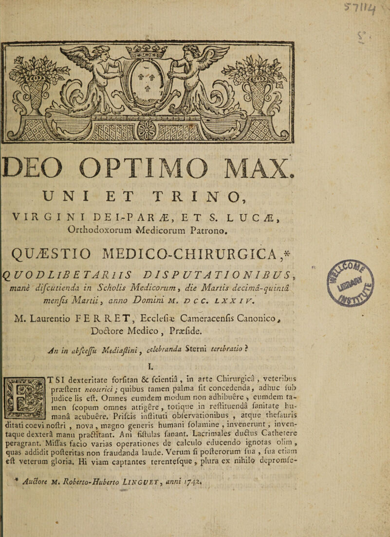 DEO OPTIMO MAX. U N I E T TRINO, VIRGINI DE I.-P A R JE, ET S. L U C Ai, Orthodoxorum Medicorum Patrono. QILESTIO MEDICO-CHIRURGICA * QUO D LIB E TARl IS DISPUTATIONIBUS, mane difcudenda in Scholis Medicorum , die Marus decima-quinta, menjis Martii 3 anno Domini m. d c C. lxxiv. M. Laurentio FERRET,' Ecclefi-e Cameracenfis Canonico, Dodore Medico, Praefide. An in ahfcejjii Mtdiafiini, celebranda Sterni terebratio ? I. T SI dexteritate forfitan &amp; fcientia , in arte Chirurgica , veteribus praedent neoterici; quibus tamen palma iit concedenda ? adhuc iuo judice lis ed. Omnes eumdem modum non adhibuere •, eumdem ta¬ men fcopum omnes attigere , totique in redituenda fanitate hu¬ mana acubuere. Prifcis indituti obiervationibus , atque thefauris ditati coevi nodri , nova , magno generis humani folamine , invenerunt, inven¬ taque dextera manu praditant. Ani ddulas fanant. Lacrimales duftus Cathetere peragrant. Midas facio varias operationes de calculo educendo ignotas oiirn , quas addidit poderitas non fraudanda laude. Verum d poderorum fua , fua etiam ed veterum gloria. Hi viam captantes terentefque, plura ex nihilo depromis- * Auclore M. Roberto-Huberto LINGUET3 anni 1742*