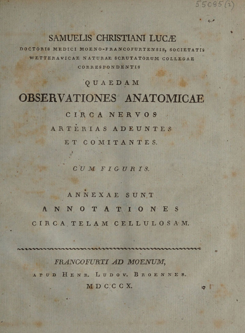 fscMm ■ SAMUELIS CHRISTIANI LUCiE BOCTORIS MEDICI MOENO-FRANCOFURTENSISj SOCIETATTS WETTERAVICAE NATURAE SCRUTATORUM COLLEGAE COR RESPONDENTIS QUAEDAM OBSERVATIONES ANATOMICAE CIRCA NERVOS . ^ • ARTERIAS ADEUNTES ET COMITANTES. CUM F I &amp; U R 1 8. ANNEXAE SUNT ANNOTATION ES CIRCA. TELAM CELLULOSAM. FRANCOFURTI AD MOENUM, apu-d Henr. Ludov. Broenner, M D C .C C X. . O