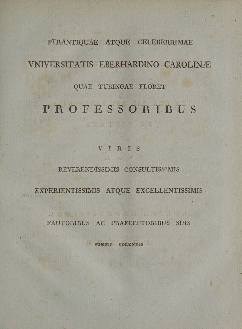 PERANTIQUAE ATQUE CELEBERRIMAE VNIVERSITATIS EBERHARDINO CAROLINiE w QUAE TUBINGAE FLORET PROFESSORIBUS VIRIS REVERENDISSIMIS CONSULTISSIMIS EXPERIENTISSIMIS ATQUE EXCELLENTISSIMIS FAUTORIBUS AC PRAECEPTORIBUS SUIS SUMME COLENDIS