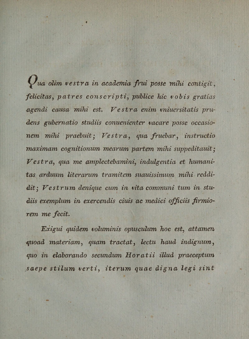 felicitas, patres conscripti, publice hic vobis gratias agendi causa mihi est. Vestra enim vniuersitatis pru¬ dens gubernatio studiis conuenienter vacare posse occasio- nem mihi praebuit • Vestra, qua fruebar, instructio maximam cognitionum mearum partem mihi suppeditauit • Vestra? qua me amplectebamini, indulgentia et humani¬ tas arduum Uterorum tramitem suauissimum mihi reddi¬ dit:; Vestrum denique cum in vita communi tum in stu¬ diis exemplum in exercendis ciuis ac medici officiis firmio¬ rem me fecit. Exigui quidem voluminis opusculum hoc est, attamen quoad materiam7 quam tractat, lectu haud indignum, quo in elaborando secundum Horatii illud praeceptum saepe stilum verti, iterum quae digna legi sint