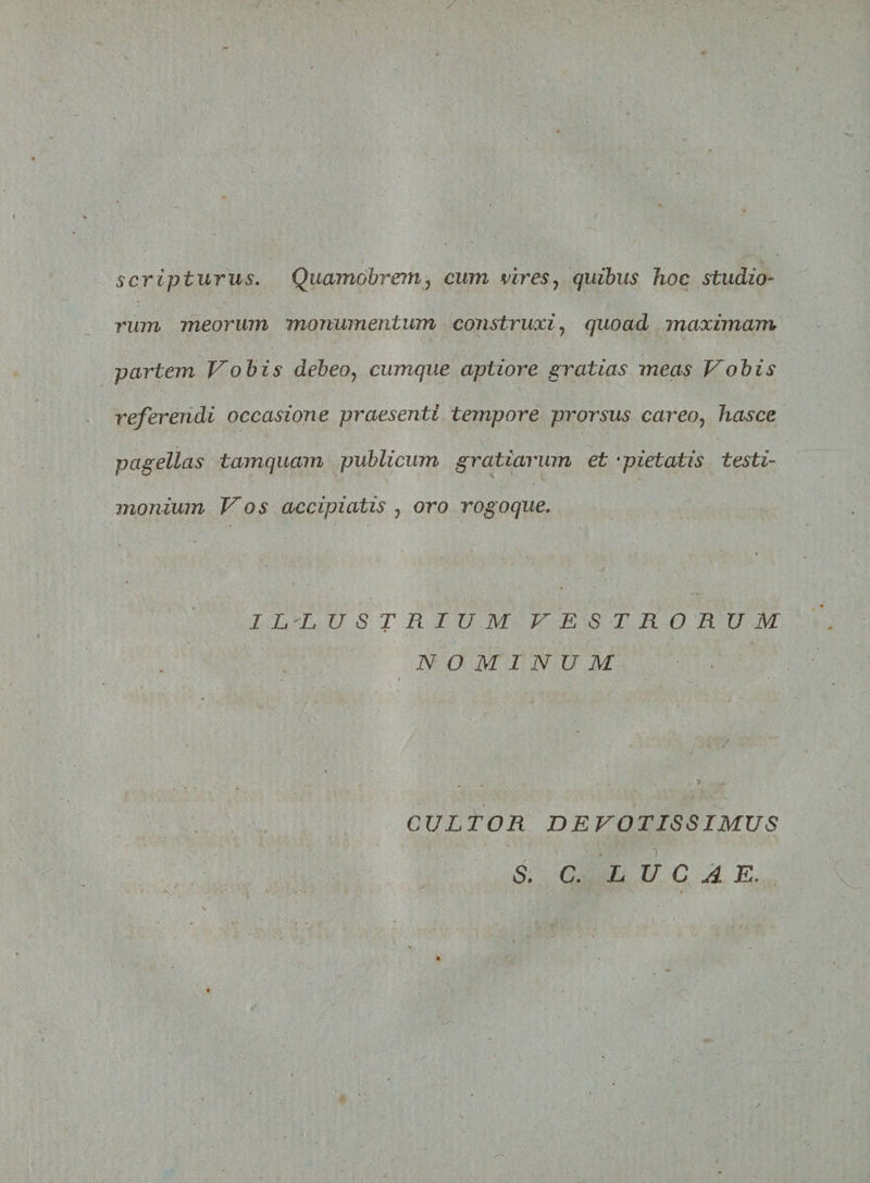 / A scripturus. Quamobrem, cum vires? quibus hoc studio¬ rum meorum monumentum construxi, quoad maximam partem Vobis debeo, cumque aptiore gratias meas Vobis referendi occasione praesenti tempore prorsus careo, hasce pagellas tamquam publicum gratiarum et *pietatis testi¬ monium Vos accipiatis 7 oro rogoque. ILLUSTRIUM VESTRORUM NOMINUM CULTOR DEVOTISSIMUS S. C. LUCAE. /