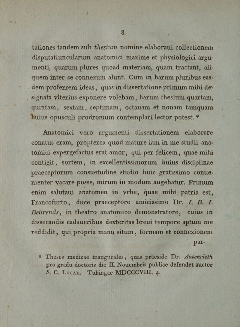 lationes tandem sub thesium nomine elaboraui collectionem disputatiuncularum anatomici maxime et physiologici argu¬ menti, quarum plures quoad materiam, quam tractant, ali» quem inter se connexum alunt. Cum in harum pluribus eas¬ dem proferrem ideas, quas in dissertatione primum mihi de¬ signata. vlterius exponere volebam, harum thesium quartam, quintam, sextam, septimam, octauam et nonam tamquam huius opusculi prodromum contemplari lector potest. * Anatomici vero argumenti dissertationem elaborare conatus eram, propterea quod mature iam in me studii ana¬ tomici expergefactus erat amor, qui per felicem, quae mihi contigit, sortem, in excellentissimorum huius disciplinae praeceptorum consuetudine studio huic gratissimo conue- nienter vacare posse, mirum in modum augebatur. Primum enim salutaui anatomen in vrbe, quae mihi patria est, Francofurto, duce praeceptore amicissimo Dr. J. B. I. Behrends, in theatro anatomico demonstratore, cuius in dissecandis cadaueribus dexteritas breui tempore aptum me reddidit, qui propria manu situm, formam et connexionem par- * Theses medicae inaugurales, quas praeside Dr. Autenrieth pro gradu doctoris die II. Nouembris publice defendet auctor
