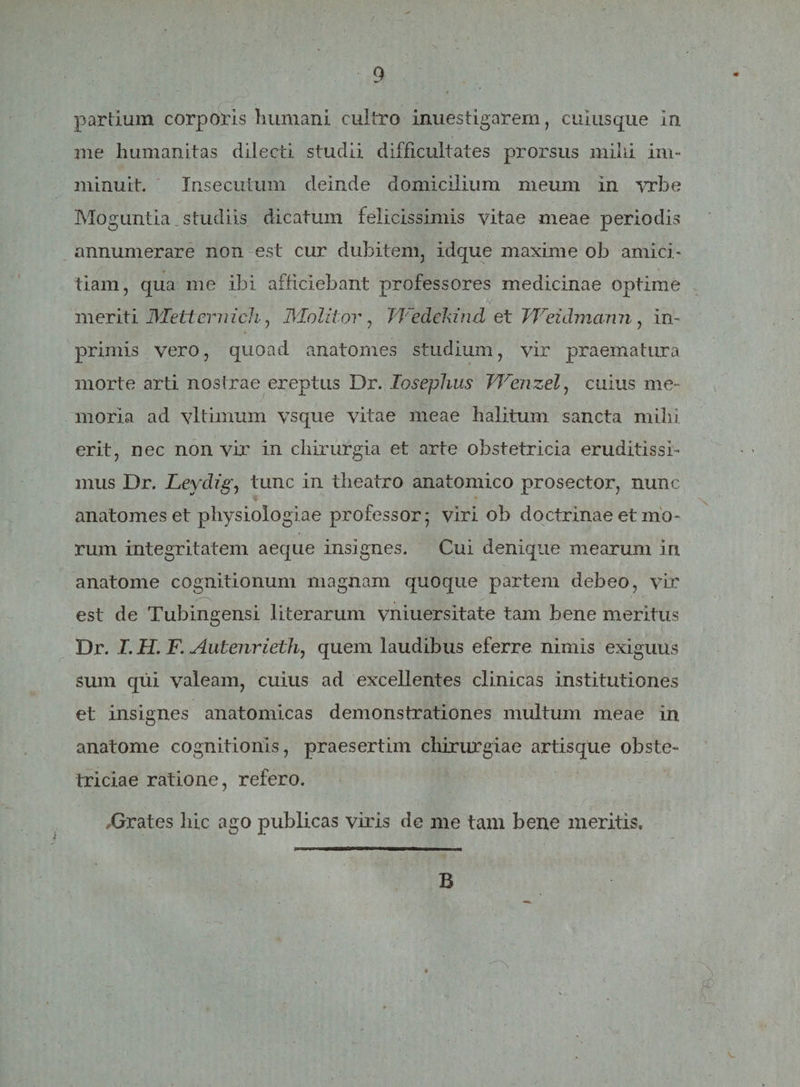 / partium corporis humani cultro inuestigarem, cuiusque in me humanitas dilecti studii difficultates prorsus mihi im¬ minuit. Insecutum deinde domicilium meum In vrbe Moguntia _ studiis dicatum felicissimis vitae meae periodis annumerare non est cur dubitem, idque maxime ob amici¬ tiam, qua me ibi afficiebant professores medicinae optime meriti JYIetteririch, Molitor, JVedddnd et Weidmann , in- primis vero, quoad anatomes studium, vir praematura morte arti nostrae ereptus Dr. losephus JYenzel, cuius me¬ moria ad vitiarium vsque vitae meae halitum sancta mihi erit, nec non vir in chirurgia et arte obstetricia eruditissi¬ mus Dr. Leydig, tunc in theatro anatomico prosector, nunc anatomes et physiologiae professor; viri ob doctrinae et mo¬ rum integritatem aeque insignes. Cui denique mearum in anatome cognitionum magnam quoque partem debeo, vir est de Tubingensi literarum vniuersitate tam bene meritus Dr. I. H. F. Autenrieth, quem laudibus eferre nimis exiguus sum qui valeam, cuius ad excellentes clinicas institutiones et insignes anatomicas demonstrationes multum meae in anatome cognitionis, praesertim chirurgiae artisque obste¬ triciae ratione, refero. Grat.es hic ago publicas viris de me tam bene meritis. B