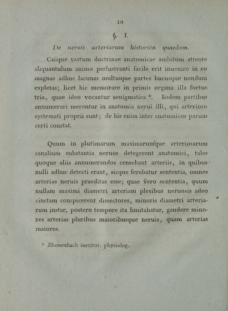 §. I De neniis arteriarum historica quaedam. Cuique vastum doctrinae anatomicae ambitum attente aliquantulum animo perlustranti facile erit inuenire in eo magnas adhuc lacunas multasque partes hucusque nondum expletas; licet hic memorare in primis organa illa foetus tria, quae ideo vocantur aenigmatica *. Iisdem partibus annumerari merentur in anatomia nerui illi, qui arterioso systemati proprii sunt; de his enim inter anatomicos parum certi constat. . • ’ ✓ Quum in plurimarum maximarumque arteriosarum canalium substantia neruos detegerent anatomici, tales quoque aliis annumerandos censebant arteriis, in quibus nulli adhuc detecti erant, sicque ferebatur sententia, omnes arterias neruis praeditas esse; quae vero sententia, quum nullam maximi diametri arteriam plexibus neruosis adeo cinctam conspicerent dissectores, minoris diametri arteria¬ rum instar, postero tempore ita limitabatur, gaudere mino¬ res arterias pluribus maioribusque neruis, quam arterias maiores. ® Blumenbach institut. physiolog.