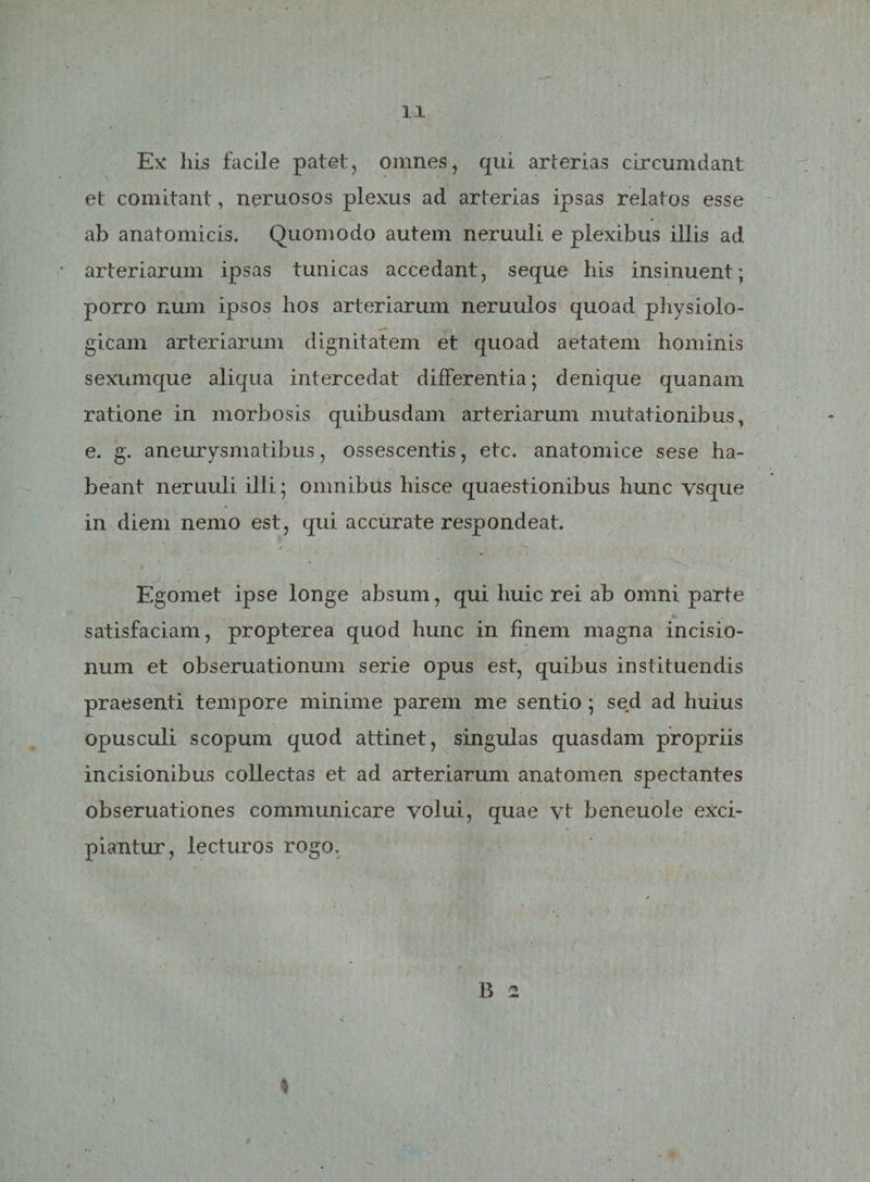 Ex his facile patet, omnes, qui arterias circumdant et comitant, neruosos plexus ad arterias ipsas relatos esse ab anatomicis. Quomodo autem neruuli e plexibus illis ad arteriarum ipsas tunicas accedant, seque his insinuent; porro num ipsos hos arteriarum neruulos quoad physiolo- -«T , . V gicam arteriarum dignitatem et quoad aetatem hominis sexumque aliqua intercedat differentia; denique quanam ratione in morbosis quibusdam arteriarum mutationibus, e. g. aneurysmatibus, ossescentis, etc. anatomice sese ha¬ beant neruuli illi; omnibus hisce quaestionibus hunc vsque in diem nemo est, qui accurate respondeat. Egomet ipse longe absum, qui huic rei ab omni parte satisfaciam, propterea quod hunc in finem magna incisio¬ num et obseruationum serie opus est, quibus instituendis praesenti tempore minime parem me sentio ; sed ad huius opusculi scopum quod attinet, singulas quasdam propriis incisionibus collectas et ad arteriarum anatomen spectantes obseruationes communicare volui, quae vt beneuole exci¬ piantur, lecturos rogo. B 2 * I