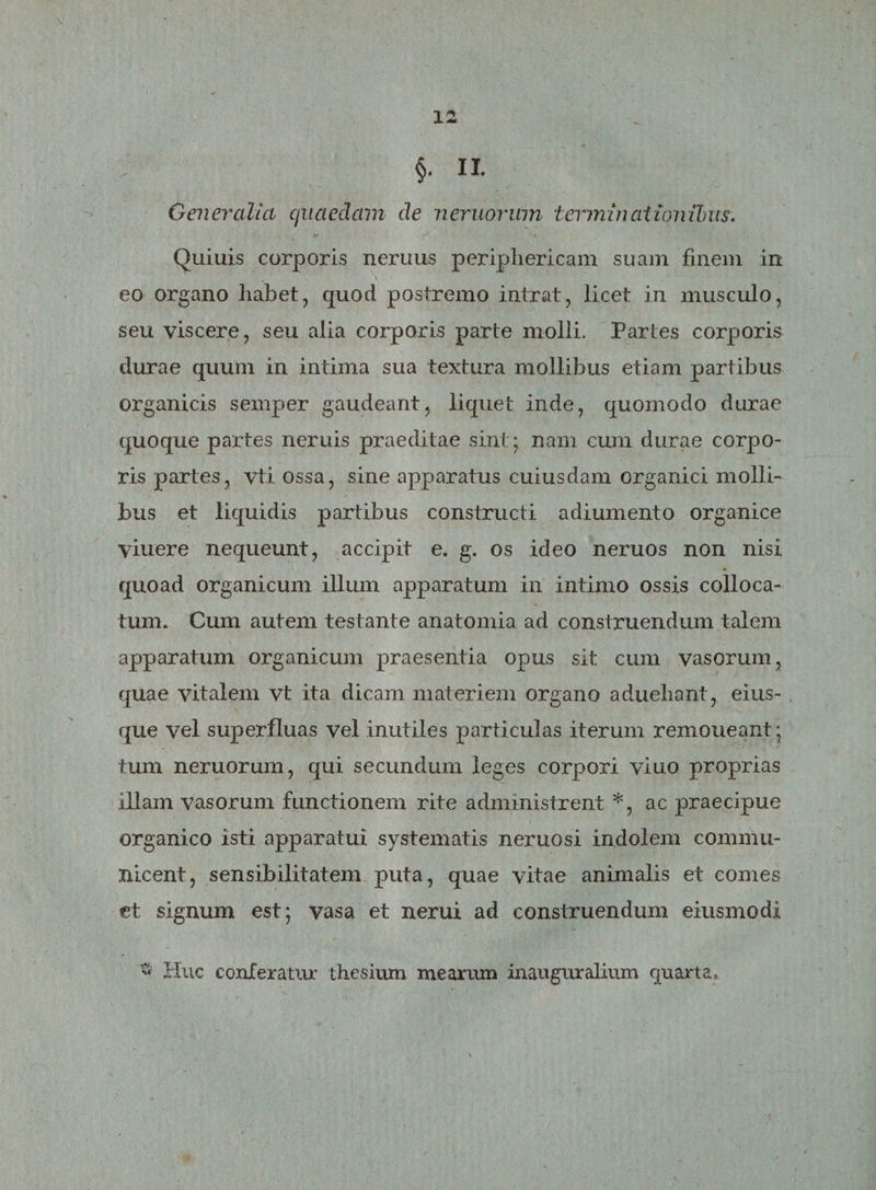 §. II. Generalia quaedam de neruorum terminationibus. Quiuis corporis nemus periphericam suam finem in eo organo habet, quod postremo intrat, licet in musculo, seu viscere, seu alia corporis parte molli. Partes corporis durae quum in intima sua textura mollibus etiam partibus organicis semper gaudeant, liquet inde, quomodo durae quoque partes neruis praeditae sint; nam cum durae corpo¬ ris partes, vti. ossa, sine apparatus cuiusdam organici molli¬ bus et liquidis partibus constructi adiumento organice viuere nequeunt, accipit e. g. os ideo neruos non nisi quoad organicum illum apparatum in intimo ossis colloca¬ tum. Cum autem testante anatomia ad construendum talem apparatum organicum praesentia opus sit cum vasorum, quae vitalem vt ita dicam materiem organo aduehant, eius- v que vel superfluas vel inutiles particulas iterum remoneant; tum neruorum, qui secundum leges corpori vitio proprias illam vasorum functionem rite administrent *, ac praecipue organico isti apparatui systematis neruosi indolem commu¬ nicent, sensibilitatem puta, quae vitae animalis et comes et signum est; vasa et nerui ad construendum eiusmodi « Huc conferatur thesium mearum inauguralium quarta.
