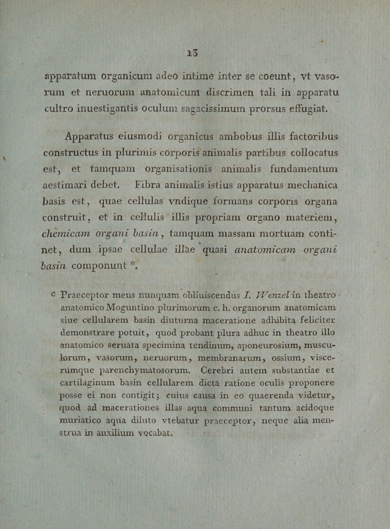 apparatum organicum adeo intime inter se coeunt, vt vaso¬ rum et neruorum anatomicum discrimen tali in apparatu cultro inuestigantis oculum sagacissimum prorsus effugiat. Apparatus eiusmodi organicus ambobus illis factoribus constructus in plurimis corporis animalis partibus collocatus est, et tamquam organisationis animalis fundamentum aestimari debet. Fibra animalis istius apparatus mechanica basis est, quae cellulas vndique formans corporis organa construit, et in cellulis illis propriam organo materiem, chemicam organi basin, tamquam massam mortuam conti- «k net, dum ipsae cellulae illae quasi anatomicam organi basin componunt *. £ Praeceptor mens nunquam obliuiscendus I. Wenzel in theatro anatomico Moguntino plurimorum c. h. organorum anatomicam siue cellularem basin diuturna maceratione adhibita feliciter demonstrare potuit, quod probant plura adhuc in theatro illo anatomico seruata specimina tendinum, aponeurosium, muscu¬ lorum, vasorum, neruorum, membranarum, ossium, visce¬ rumque parenchymatosorum. Cerebri autem substantiae et cartilaginum basin cellularem dicta ratione oculis proponere posse ei non contigit; cuius causa in eo quaerenda videtur,, quod ad macerationes illas aqua communi tantum acidoque muriatico aqua diluto vtebatur praeceptor, neque alia men¬ strua in auxilium vocabat.,