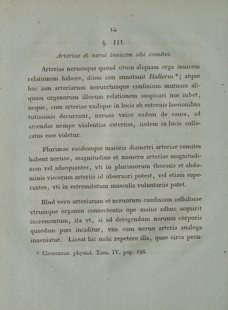 N • ' §. III. Arteriae et nerui inuicem sibi comites. Arterias neruosque quoad situm aliquam erga inuicem relationem habere, diuus iam annotauit Hallerus*; atque hoc iam arteriarum neruorumque confinium mutuam ali¬ quam organorum illorum relationem suspicari nos iubet, neque, cum arteriae vndique in locis ab externis laesionibus tutissimis decurrunt, neruos vnice eadem de causa, ad arcendas nempe violentias externas, iisdem in locis collo¬ catos esse videtur. Plurimae eaedemque maioris diametri arteriae comites habent neruos, magnitudine et numero arteriae magnitudi¬ nem vel adaequantes, vti in plurimorum thoracis et abdo¬ minis viscerum arteriis id obseruari potest, vel etiam supe¬ rantes, vti in extremitatum musculis voluntariis patet. Illud vero arteriarum et neruorum confinium cellulosae vtrumque organon connectentis ope maius adhuc acquirit incrementum, ita vt, si ad detegendum neruum corporis quaedam pars inciditur, vna cum neruo arteria analoga inueniatur. Liceat hic mihi repetere illa, quae circa pecu- * « Elementor. physiol. Tom. IV. pag. 198*