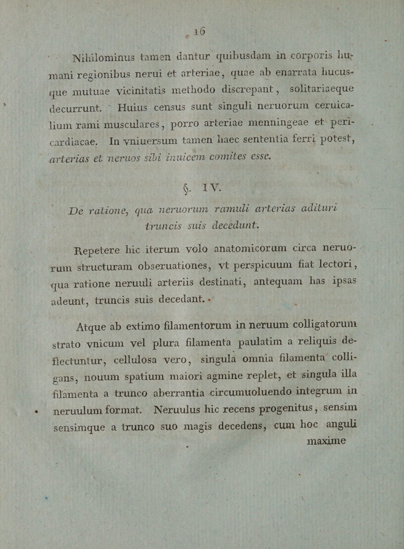 ' • Nihilominus tamen dantur quibusdam in corporis hu¬ mani regionibus nerui et arteriae, quae ab enarrata hucus¬ que mutuae vicinitatis methodo discrepant, solitariaeque decurrunt.  Huius census sunt singuli nemorum ceruica- lium rami musculares, porro arteriae menningeae et peri¬ cardiacae. In vniuersum tamen haec sententia ferri potest, arterias et neruos sibi inuicem comites esse. §. IV. De ratione, qua nemorum ramuli arterias adituri truncis suis decedunt. Repetere hic iterum volo anatomicorum circa nemo¬ rum structuram obseruationes, vt perspicuum fiat lectori, qua ratione neruuli arteriis destinati, antequam has ipsas adeunt, truncis suis decedant.« Atque ab extimo filamentorum in neruum colligatorum strato vnicum vel plura filamenta paulatim a reliquis de¬ flectuntur, cellulosa vero, singula omnia filamenta colli¬ gans, nouum spatium maiori agmine replet, et singula illa filamenta a trunco aberrantia circumuoluendo integrum in * neruulum format. Neruulus hic recens progenitus, sensim sensimque a trunco suo magis decedens, cum hoc anguli maxime