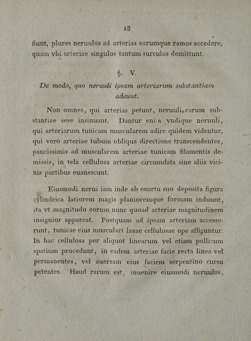 fiunt, plures neruulos ad arterias earumque ramos accedere, quam vbi arteriae singulos tantum, surculos demittunt. §. V. De modo, quo neruuli ipsam arteriarum substantiam t adeunt. Non omnes, qui arterias petunt, neruulLearum sub¬ stantiae sese insinuant. Dantur enim vndique neruuli, qui arteriarum tunicam muscularem adire quidem videntur, qui vero arteriae tubum obliqua directione transcendentes, paucissimis ad muscularem arteriae tunicam filamentis de¬ missis, in tela cellulosa arteriae circumdata siue aliis vici¬ nis partibus euanescunt. Eiusmodi nerui iam inde ab exortu suo deposita figura cylindrica latiorem magis planioremque formam induunt, ita vt magnitudo eorum nunc quoad arteriae magnitudinem insignior appareat. Postquam ad ipsam arteriam accesse¬ runt, tunicae eius musculari laxae cellulosae ope affiguntur. In hac cellulosa per aliquot linearum vel etiam pollicum spatium procedunt, in eadem arteriae facie recta linea vel permanentes, vel auersam eius faciem serpentino cursu petentes. Haud rarum est, inuenire eiusmodi neruulos,
