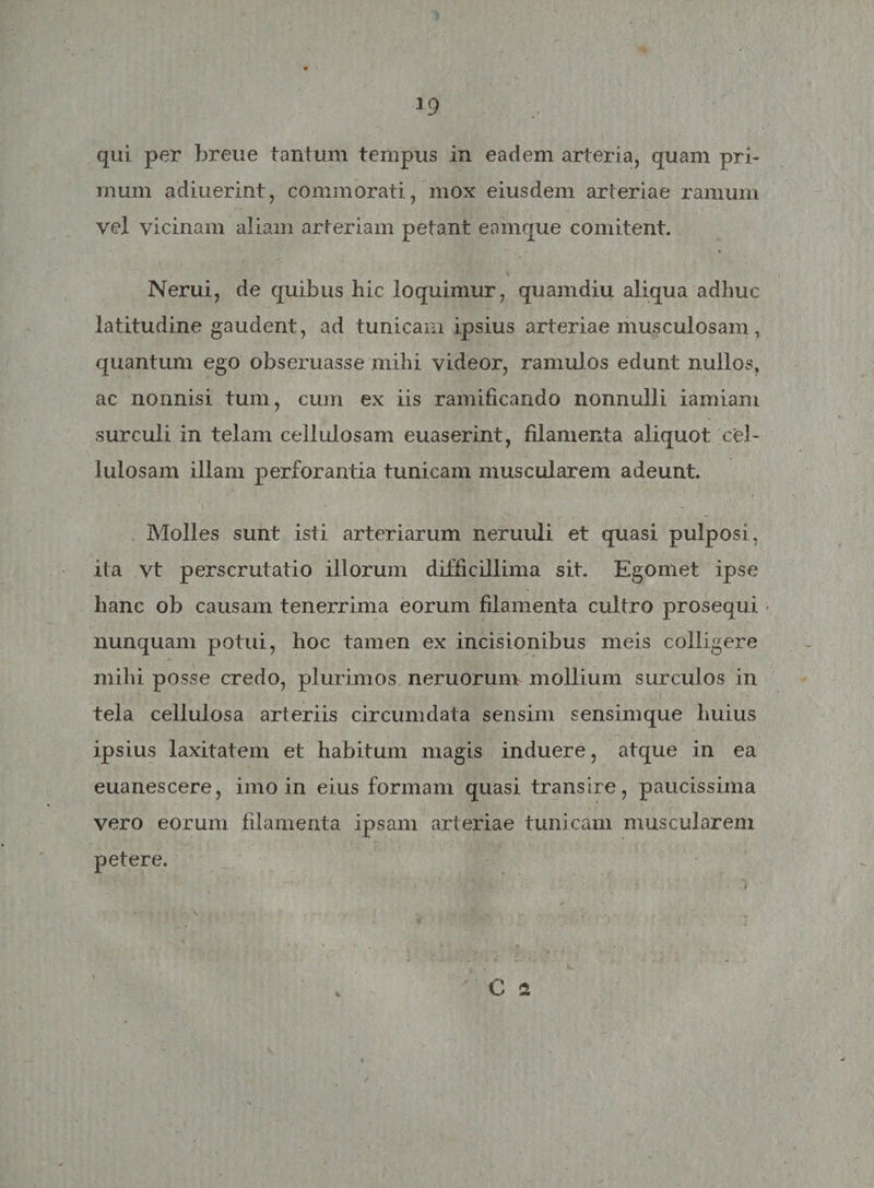 mum adiuerint, commorati, mox eiusdem arteriae ramum vel vicinam aliam arteriam petant eamque comitent. X Nerui, de quibus hic loquimur, quamdiu aliqua adhuc latitudine gaudent, ad tunicam ipsius arteriae musculosam, quantum ego obseruasse mihi videor, ramulos edunt nullos, ac nonnisi tum, cum ex iis ramificando nonnulli iamiam surculi in telam cellulosam euaserint, filamenta aliquot cel¬ lulosam illam perforantia tunicam muscularem adeunt. Molles sunt isti arteriarum neruuli et quasi pulposi, ita vt perscrutatio illorum difficillima sit. Egomet ipse hanc ob causam tenerrima eorum filamenta cultro prosequi nunquam potui, hoc tamen ex incisionibus meis colligere mihi posse credo, plurimos neruorum mollium surculos in tela cellulosa arteriis circumdata sensim sensimque huius ipsius laxitatem et habitum magis induere, atque in ea euanescere, imo in eius formam quasi transire, paucissima vero eorum filamenta ipsam arteriae tunicam muscularem petere.