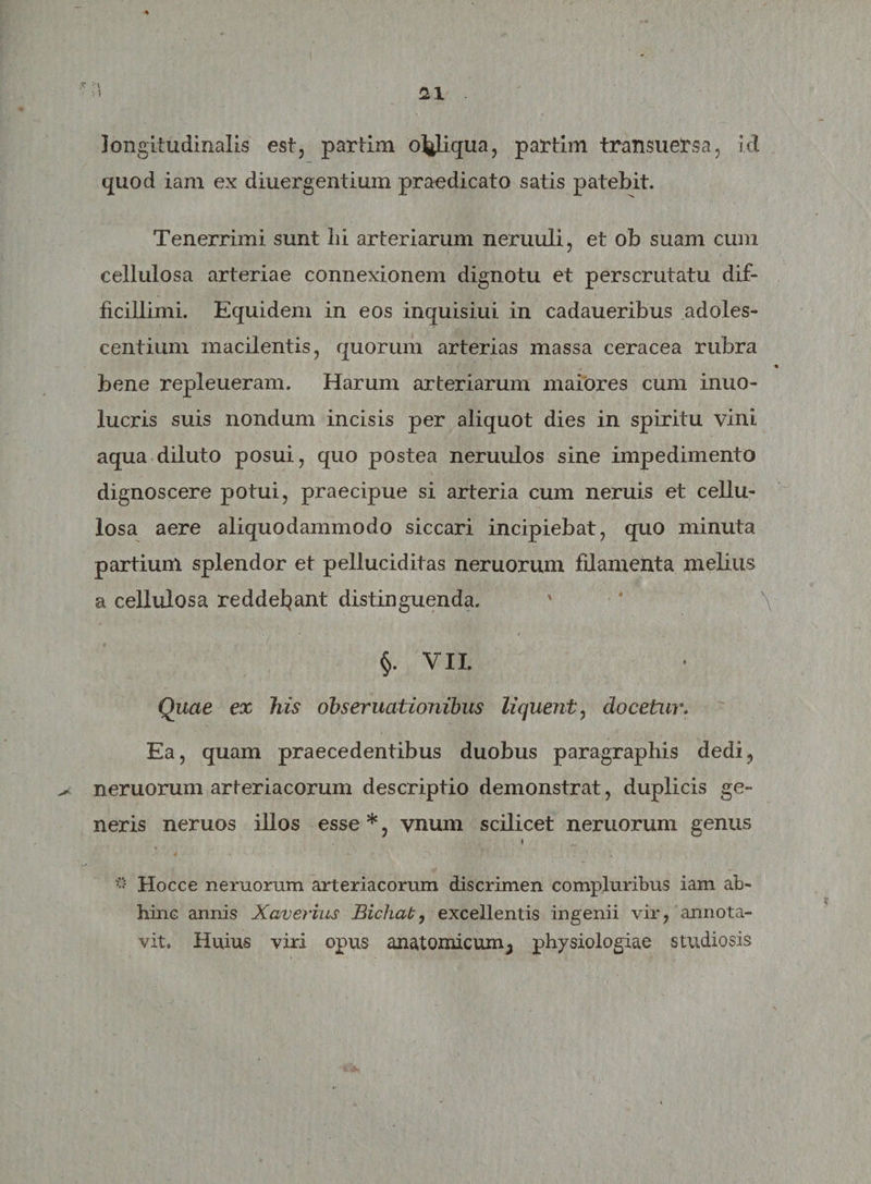 longitudinalis est, partim o^iqua, partim transuersa, id quod iam ex diuergentium praedicato satis patebit. Tenerrimi sunt lii arteriarum neruuli, et ob suam cum cellulosa arteriae connexionem dignotu et perscrutatu dif¬ ficillimi. Equidem in eos inquisiui in cadaueribus adoles¬ centium macilentis, quorum arterias massa ceracea rubra bene repleueram. Harum arteriarum maiores cum inuo- lucris suis nondum incisis per aliquot dies in spiritu vini aqua diluto posui, quo postea neruulos sine impedimento dignoscere potui, praecipue si arteria cum neruis et cellu¬ losa aere aliquodammodo siccari incipiebat, quo minuta partium splendor et pelluciditas neruorum fdamenta melius a cellulosa reddebant distinguenda. ' \ §. VII. Quae ex his obseruationibus liquent, docetur. Ea, quam praecedentibus duobus paragraphis dedi, neruorum arteriacorum descriptio demonstrat, duplicis ge¬ neris neruos illos esse *, vnum scilicet neruorum genus f  Hocce neruorum arteriacorum discrimen compluribus iam ab¬ hinc annis Xaverius Bichab, excellentis ingenii vir, annota¬ vit, Huius viri opus anatomicum ^ physiologiae studiosis