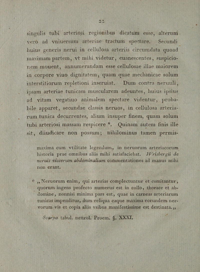 singulis tubi arteriosi regionibus dicatum esse, alterum vero ad vniuersum arteriae tractum spectare. Secundi Imius generis nerui in cellulosa arteriis circumdata quoad maximam partem, vt mihi videtur, euanescentes, suspicio¬ nem mouent, annumerandam esse cellulosae illae maiorem in corpore viuo dignitatem, quam quae mechanicae solum interstitiorum repletioni inseruiat. Dum contra neruuli, ipsam arteriae tunicam muscularem adeuntes, huius ipsius ad vitam vegatiuo animalem spectare videntur, proba¬ bile apparet, secundae classis neruos, in cellulosa arteria¬ rum tunica decurrentes, alium insuper finem, quam solum tubi arteriosi massam respicere *. Quinam autem finis ille sit, diiudicare non possum; nihilominus tamen permis- maxima cum vtilitate legendam, in nemorum arteriacorum historia prae omnibus aliis mihi satisfaciebat. Vl^risbergii de neruis viscerum abdominalium commentationes ad manus mihi non erant. * ,,Neruorum enim, qui arterias complectuntur et comitantur, quorum ingens profecto numerus est in collo, thorace et ab¬ domine, nonnisi minima pars est, quae in carneas arteriarum tunicas impenditur, dum reliqua eaque maxima eorundem ner¬ vorum vis et copia aliis vsibus manifestissime est destinata.,, Scarpa tabui, neurol. Proem, §. XXXI.