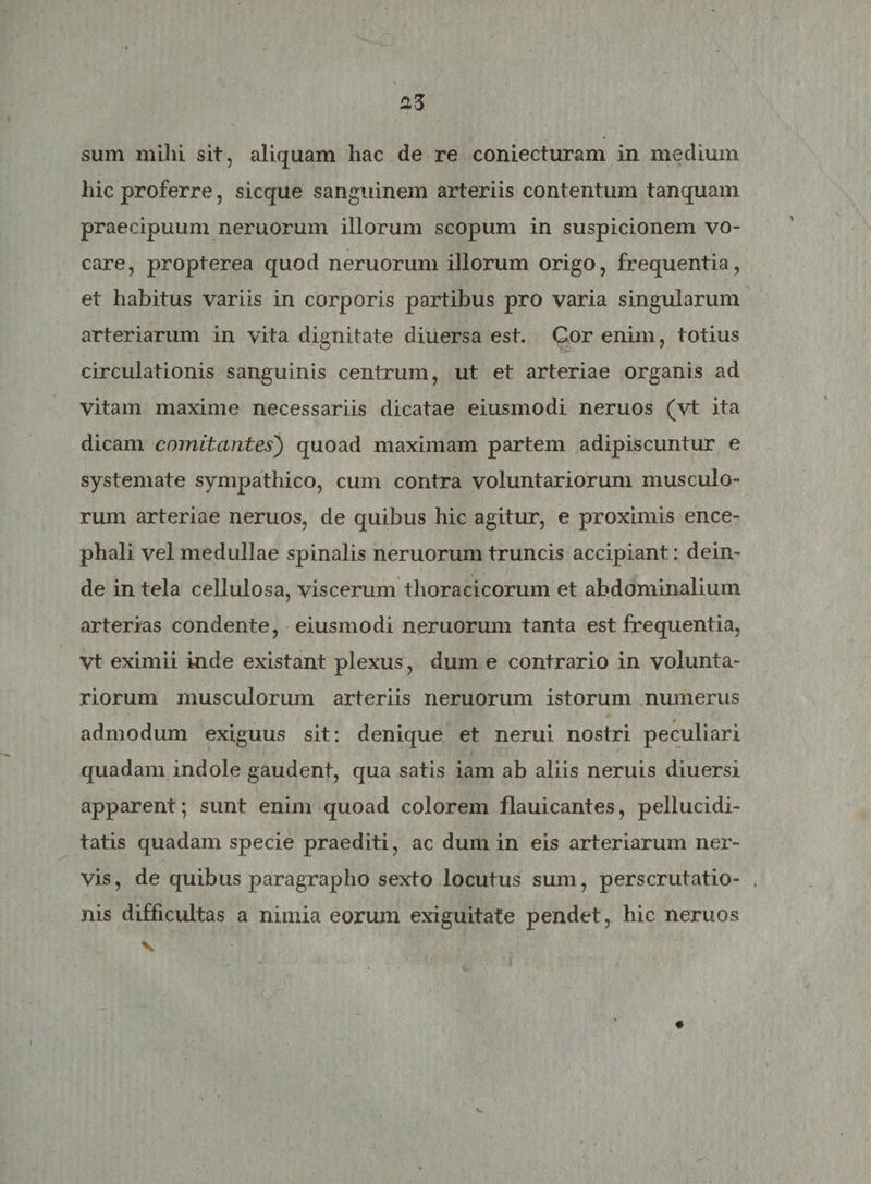 sum milii sit, aliquam liac de re coniecturam in medium hic proferre, sicque sanguinem arteriis contentum tanquam praecipuum neruorum illorum scopum in suspicionem vo¬ care, propterea quod neruorum illorum origo, frequentia, et habitus variis in corporis partibus pro varia singularum arteriarum in vita dignitate diuersa est. Cor enim, totius circulationis sanguinis centrum, ut et arteriae organis ad vitam maxime necessariis dicatae eiusmodi neruos (vt ita dicam comitantes) quoad maximam partem adipiscuntur e systemate sympathico, cum contra voluntariorum musculo¬ rum arteriae neruos, de quibus hic agitur, e proximis ence¬ phali vel medullae spinalis neruorum truncis accipiant: dein¬ de in tela cellulosa, viscerum thoracicorum et abdominalium arterias condente, eiusmodi neruorum tanta est frequentia, Vt eximii inde existant plexus , dum e contrario in volunta¬ riorum musculorum arteriis neruorum istorum numerus s admodum exiguus sit: denique et nerui nostri peculiari quadam indole gaudent, qua satis iam ab aliis neruis diuersi apparent; sunt enim quoad colorem flauicantes, pellucidi- tatis quadam specie praediti, ac dum in eis arteriarum nex*- vis, de quibus paragrapho sexto locutus sum, perscrutatio- „ nis difficultas a nimia eorum exiguitate pendet, hic neruos v