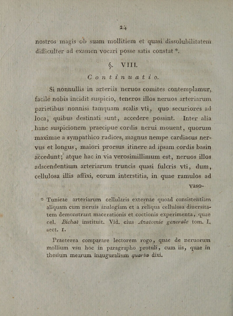 nostros magis ob suam mollitiem et quasi dissolubilitatem difficulter ad examen vocari posse satis constat *. ' §. VIII. Continua t i o. Si nonnullis in arteriis neruos comites contemplamur, facile nobis incidit suspicio, teneros illos neruos arteriarum parietibus nonnisi tamquam scalis vti, quo securiores ad loca, quibus destinati sunt, accedere possint. Inter alia hanc suspicionem praecipue cordis nerui mouent, quorum maximae a sympathico radices, magnus nempe cardiacus ner¬ vus et longus, maiori prorsus itinere ad ipsam cordis basin * » accedunt; atque hac in via vero simillimum est, neruos illos adscendentium arteriarum truncis quasi fulcris vti, dum, cellulosa illis affixi, eorum interstitia, in quae ramulos ad vaso- « Tunicae arteriarum cellularis externae quoad consistendam aliquam cum neruis analogiam et a reliqua cellulosa diuersita- tem demonstrant macerationis et coctionis experimenta, quae cel. Bichab instituit. Vid. eius Anabomie generale tom. I. sect. I. Praeterea comparare lectorem rogo, quae de neruorum mollium vsu hoc in paragrapho protuli, cum iis, quae in thesium mearum inauguralium quarba dixi.