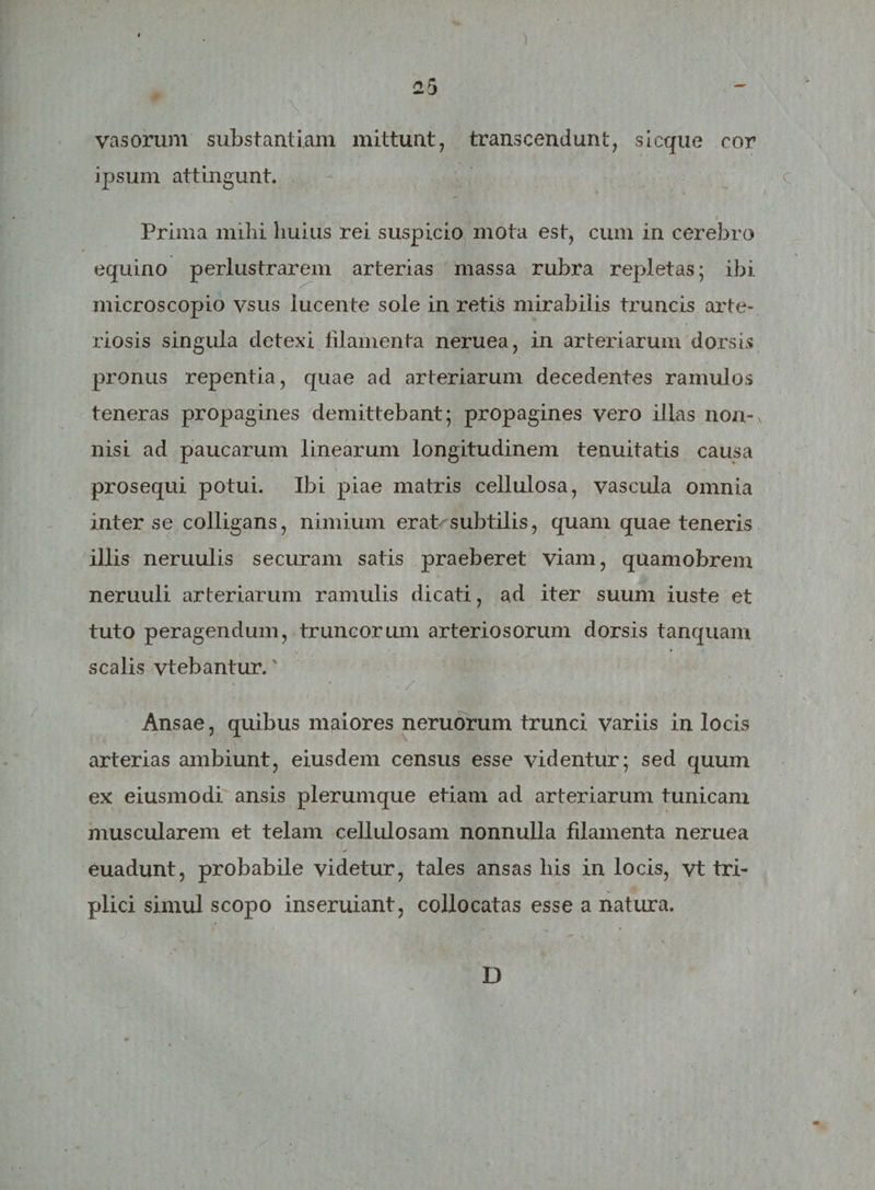 ) . | m Y. vasorum substantiam mittunt, transcendunt, sicque cor ipsum attingunt. Prima mihi huius rei suspicio mota est, cum in cerebro equino perlustrarem arterias massa rubra repletas; ibi microscopio vsus lucente sole in retis mirabilis truncis arte¬ riosis singula detexi filamenta neruea, in arteriarum dorsis pronus repentia, quae ad arteriarum decedentes ramulos teneras propagines demittebant; propagines vero illas non¬ nisi ad paucarum linearum longitudinem tenuitatis causa prosequi potui. Ibi piae matris cellulosa, vascula omnia inter se colligans, nimium erat subtilis, quam quae teneris illis neruulis securam satis praeberet viam, quamobrem neruuli arteriarum ramulis dicati, ad iter suum iuste et tuto peragendum, truncorum arteriosorum dorsis tanquam scalis vtebantur.' • • / • Ansae, quibus maiores neruorum trunci variis in locis arterias ambiunt, eiusdem census esse videntur; sed quum ex eiusmodi ansis plerumque etiam ad arteriarum tunicam muscularem et telam cellulosam nonnulla filamenta neruea ✓ euadunt, probabile videtur, tales ansas his in locis, vt tri¬ plici simul scopo inseruiant, collocatas esse a natura. j 1 v ~. / -. D