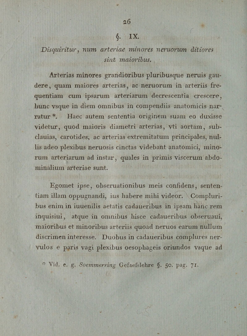 §. IX. Disquiritur, num arteriae minores nemorum ditiores sint maioribus. Arterias minores grandioribus pluribus que n eruis gau¬ dere, quam maiores arterias, ac neruorum in arteriis fre¬ quentiam cum ipsarum arteriarum decrescentia crescere, Lunc vsque in diem omnibus in compendiis anatomicis nar¬ ratur *. Haec autem sententia originem suam eo duxisse videtur, quod maioris diametri arterias, vti aortam, sub- clauias, carotides, ac arterias extremitatum principales, nul¬ lis adeo plexibus neruosis cinctas videbant anatomici, mino¬ rum arteriarum ad instar, quales in primis viscerum abdo¬ minalium arteriae sunt. Ego met ipse, obseruationibus meis confidens, sentem tiam illam oppugnandi, ius habere mihi videor. Compluri¬ bus enim in iuuenilis aetatis cadauerihus in ipsam hanc rem inquisiui, atque in omnibus hisce cadauerihus obseruaui, maioribus et minoribus arteriis quoad neruos earum nullum discrimen interesse. Duobus in cadaueribus complures ner¬ vulos e paris vagi plexibus oesophageis oriundos vsque ad Vid. e. g. Soemmerring Gefaefslehre §. 50. pag. 7!•