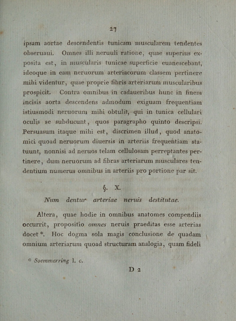 ipsam aortae descendentis tunicam muscularem tendentes obseruaui. Omnes iili neruuli ratione, quae superius ex¬ posita est, in muscularis tunicae superficie euanescebant, ideoque in eam neruorum arteriacorum classem pertinere mihi videntur, quae proprie fibris arteriarum muscularibus prospicit. Contra omnibus in cadaueribus hunc in finem incisis aorta descendens admodum exiguam frequentiam istiusmodi neruorum mihi obtulit, qui in tunica cellulari oculis se subducunt, quos paragrapho quinto descripsi. Persuasum itaque mihi est, discrimen illud, quod anato¬ mici quoad neruorum diuersis in arteriis frequentiam sta¬ tuunt, nonnisi ad neruos telam cellulosam perreptantes per¬ tinere , dum neruorum ad fibras arteriarum musculares ten¬ dentium numerus omnibus in arteriis pro portione par sit. §. X. Num dentur arteriae neniis destitutae. Altera, quae hodie in omnibus anatomes compendiis occurrit, propositio omnes neruis praeditas esse arterias docet *. Hoc dogma sola magis conclusione de quadam omnium arteriarum quoad structuram analogia, quam fideli * Soemmerring 3. c„ D 2