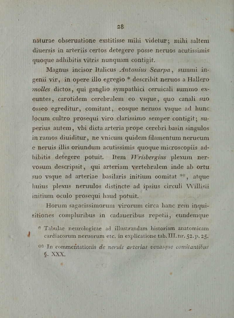 . \ £8 naturae obseruatione exstitisse mihi videtur; mihi saltem diuersis in arteriis certos detegere posse neruos acutissimis quoque adhibitis vitris nunquam contigit. Magnus incisor Italicus Antonius Scarpa, summi in¬ genii vir, in opere illo egregio * describit neruos a Hallero molles dictos, qui ganglio sympathici ceruicali summo ex¬ euntes , carotidem cerebralem eo vsque, quo canali suo Osseo egreditur, comitant, eosque neruos vsque ad hunc locum cultro prosequi viro clarissimo semper contigit; su¬ perius autem, vbi dicta arteria prope cerebri basin singulos in ramos diuiditur, ne vnicum quidem filamentum nerueum e neruis illis oriundum acutissimis quoque microscopiis ad¬ hibitis detegere potuit. Item JVrisbergius plexum ner¬ vosum descripsit, qui arteriam vertebralem inde ab ortu suo vsque ad arteriae basilaris initium oomitat **, atque huius plexus neruulos distincte ad ipsius circuli Willisii initium oculo prosequi haud potuit. Horum sagacissimorum virorum circa hanc rem inqui¬ sitiones compluribus in cadaueribus repetii, eundemque * Tabulae neurologicae ad illustrandam historiam anatomicam cardiacorum neruorum etc. in explicatione tab. Ill.nr. 52.p. 25. In commentationis de neruis arterias venasque comitantibus §. XXX.
