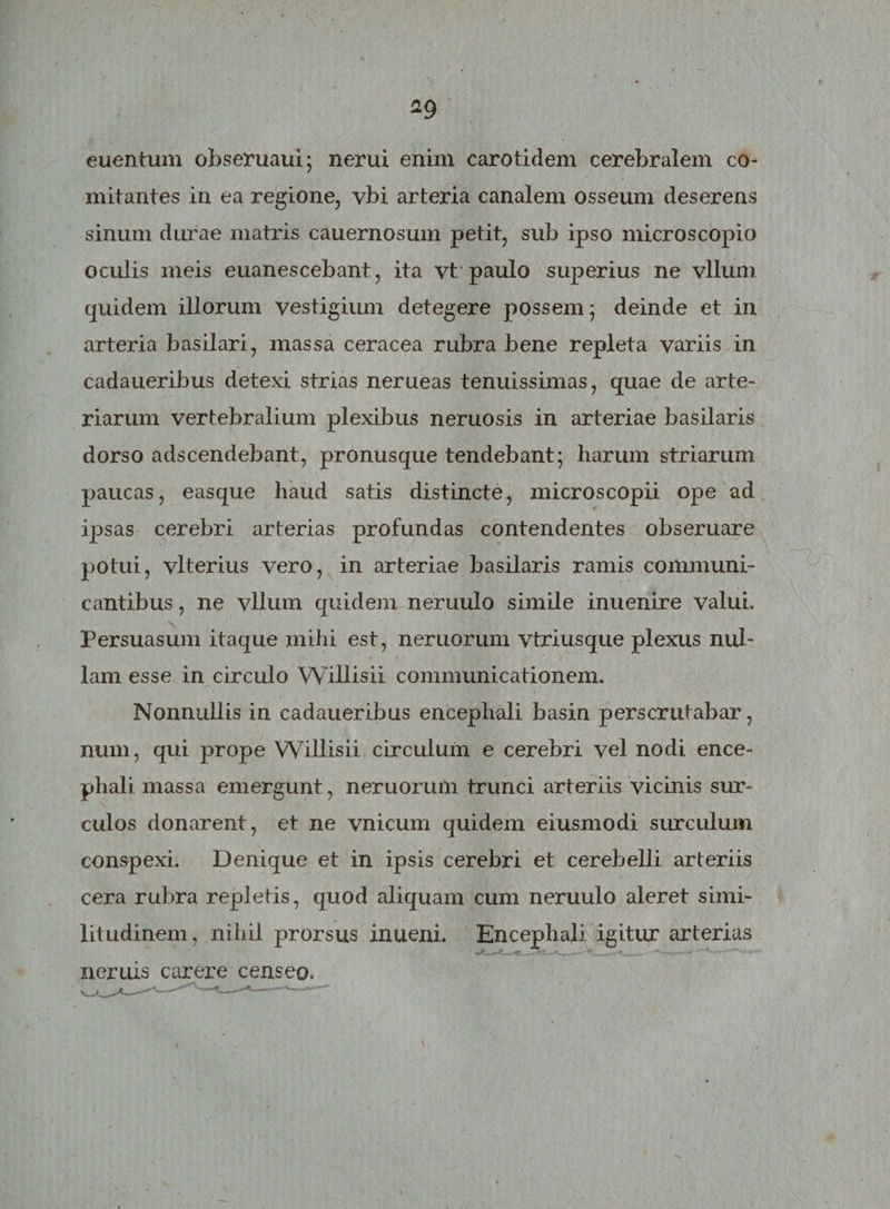 euentum obseruaui; nerui enim carotidem cerebralem co¬ mitantes in ea regione, vbi arteria canalem osseum deserens sinum durae matris cauernosum petit, sub ipso microscopio oculis meis euanescebant, ita vt paulo superius ne vllum quidem illorum vestigium detegere possem; deinde et in arteria basilari, massa ceracea rubra bene repleta variis in cadaueribus detexi strias nerueas tenuissimas, quae de arte¬ riarum vertebralium plexibus neruosis in arteriae basilaris dorso adscendebant, pronusque tendebant; harum striarum paucas, easque haud satis distincte, microscopii ope ad ipsas cerebri arterias profundas contendentes obseruare potui, vlterius vero, in arteriae basilaris ramis communi¬ cantibus , ne vllum quidem neruulo simile inuenire valui. Persuasum itaque mihi est, nemorum vtriusque plexus nul¬ lam esse in circulo Willisii communicationem. Nonnullis in cadaueribus encephali basin perscrutabar, num, qui prope Willisii circulum e cerebri vel nodi ence¬ phali massa emergunt, neruorum trunci arteriis vicinis sur¬ culos donarent, et ne vnicum quidem eiusmodi surculum conspexi. Denique et in ipsis cerebri et cerebelli arteriis cera rubra repletis, quod aliquam cum neruulo aleret simi¬ litudinem, nihil prorsus inueni. Encephali igitur arterias .7. _ .. <. ... - S-- 1 . neruis carere censeo.