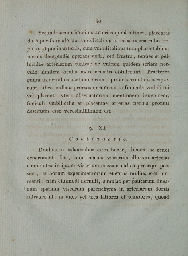 Secundinarum hominis arterias quod attinet, placentas duas per funiculorum vmbilicalium arterias massa rubra re- pleui, atque in arteriis, cum vmbilicalibus tum placentalibus, neruis detegendis operam dedi, sed frustra; tenues et pel¬ lucidae arteriarum tunicae ne vnicam quidem striam ner¬ vulo similem oculis meis armatis obtulerunt. Praeterea quum in omnibus anatomicorum, qui de secundinis scripse¬ runt, libris nullam prorsus neruorum in funiculo vmbilicali vel placenta vteri obseruatorum mentionem inuenirem, funiculi vmbilicalis et placentae arterias neruis prorsus destitutas esse vero simillimum est. §. XI. Continuati o. Duobus in cadaueribus circa hepar, lienem ac renes experimenta feci, num neruos viscerum illorum arterias comitantes in ipsam viscerum massam cultro prosequi pos¬ sem; at horum experimentorum euentus nullius erat mo¬ menti ; nam eiusmodi neruuli, simulae per paucarum linea¬ rum spatium viscerum parenchyma in arteriarum dorsis intrauerant, in duos vel tres latiores et tenuiores, quoad