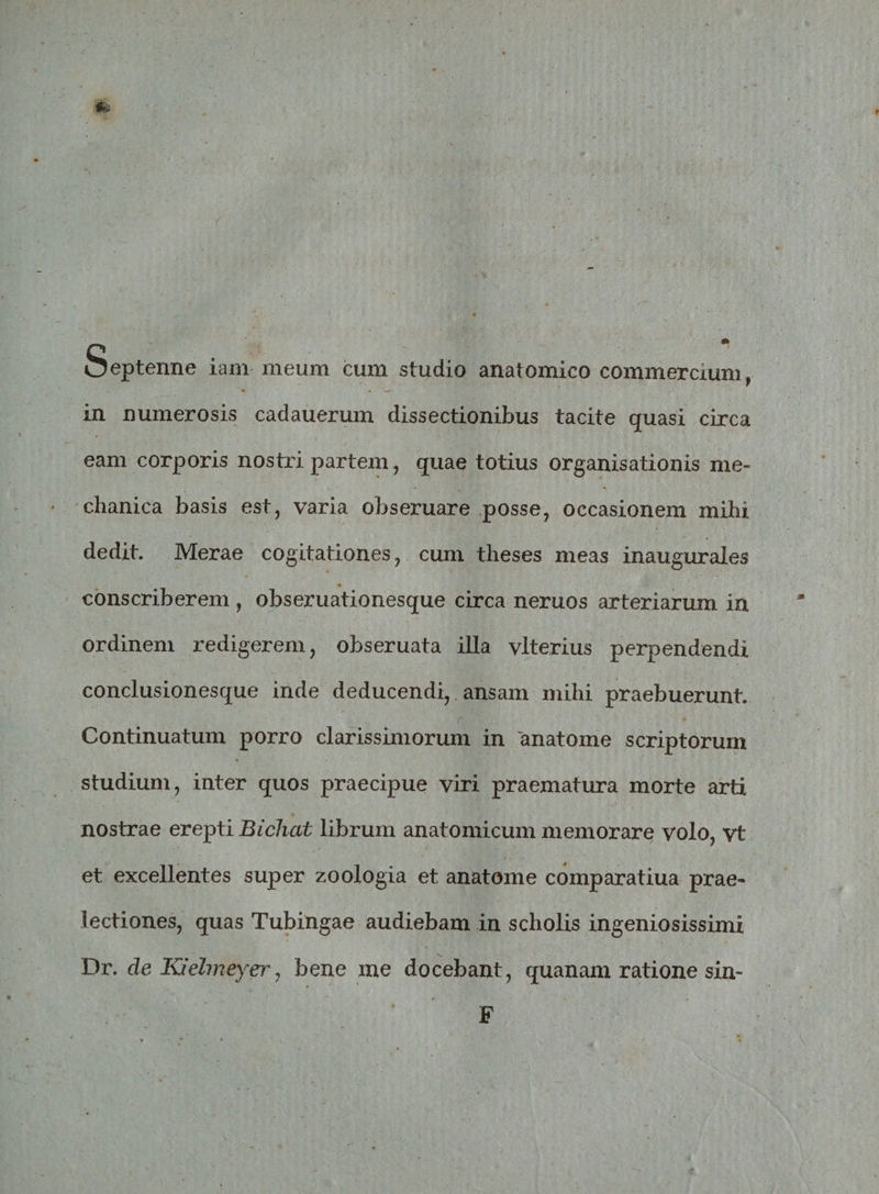 Septenne iam meum cum studio anatomico commercium, ' *&gt; • '■*» V in numerosis cadauerum dissectionibus tacite quasi circa eam corporis nostri partem, quae totius organisationis me¬ chanica basis est, varia obseruare posse, occasionem mihi dedit. Merae cogitationes, cum theses meas inaugurales conscriberem , obseruationesque circa neruos arteriarum in ordinem redigerem, obseruata illa vlterius perpendendi conclusionesque inde deducendi, ansam mihi praebuerunt. Continuatum porro clarissimorum in tinatome scriptorum studium, inter quos praecipue viri praematura morte arti nostrae erepti Bichat librum anatomicum memorare volo, vt et excellentes super zoologia et anatome comparatiua prae¬ lectiones, quas Tubingae audiebam in scholis ingeniosissimi Dr. de Ktdmeyer, bene me docebant, quanam ratione sin- F