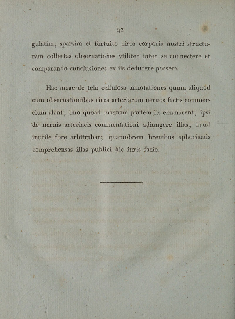 guiatim, sparsim et fortuito circa corporis nostri structu¬ ram collectas obseruatiohes vtiliter inter se connectere et comparando conclusiones ex iis deducere possem. Hae meae de tela cellulosa annotationes quum aliquod cum obseruationibus circa arteriarum neruos factis commer* cium alant, imo quoad magnam partem iis emanarent, ipsi de neruis arteriacis commentationi adiungere illas, liaud inutile fore arbitrabar; quamobrem breuibus aphorismis comprehensas illas publici hic iuris facio.