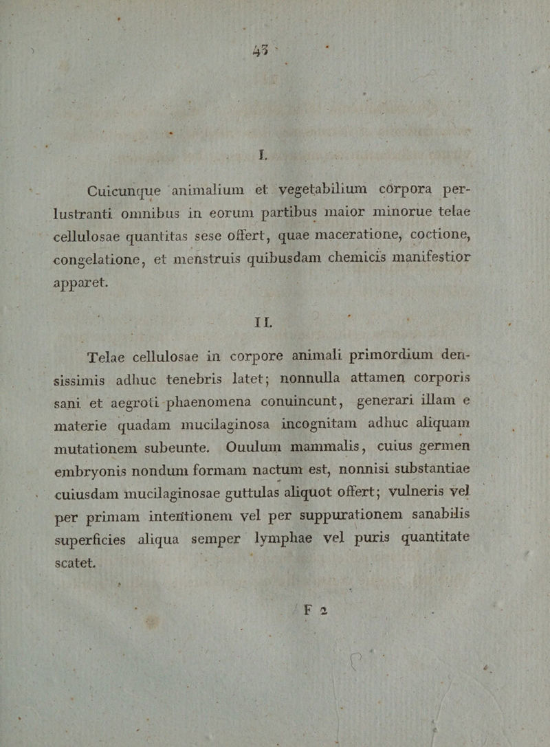 l Cuicunque animalium et vegetabilium corpora per¬ lustranti omnibus in eorum partibus maior minorue telae cellulosae quantitas sese offert, quae maceratione, coctione, congelatione, et menstruis quibusdam chemicis manifestior apparet. II. Telae cellulosae in corpore animali primordium den¬ sissimis adhuc tenebris latet; nonnulla attamen corporis sani et aegroti phaenomena conuincunt, generari illam e materie quadam mucilaginosa incognitam adhuc aliquam mutationem subeunte. Ouulum mammalis, cuius germen embryonis nondum formam nactum est, nonnisi substantiae cuiusdam mucilaginosae guttulas aliquot offert; vulneris vel per primam intentionem vel per suppurationem sanabilis superficies aliqua semper lymphae vel puris quantitate scatet. /F ! . / p- •