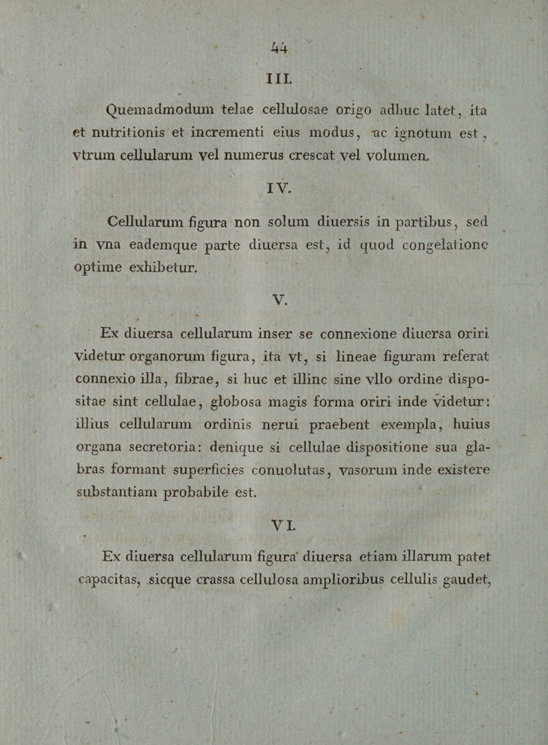 III. Quemadmodum telae cellulosae origo adhuc latet , ita et nutritionis et incrementi eius modus, ac ignotum est. vtrum cellularum vel numerus crescat vel volumen. IV. Cellularum figura non solum diuersis in partibus, sed in vna eademque parte diuersa est, id quod congelatione optime exhibetur. V. * &gt; * Ex diuersa cellularum inser se connexione diuersa oriri Videtur organorum figura, ita vt, si lineae figuram referat connexio illa, fibrae, si huc et illinc sine vllo ordine dispo¬ sitae sint cellulae, globosa magis forma oriri inde videtur: illius cellularum ordinis nerui praebent exempla, huius organa secretoria: denique si cellulae dispositione sua gla¬ bras formant superficies conuolutas, vasorum inde existere substantiam probabile est. VI. * Ex diuersa cellularum figura' diuersa etiam illarum patet capacitas, sicque crassa cellulosa amplioribus cellulis gaudet, r