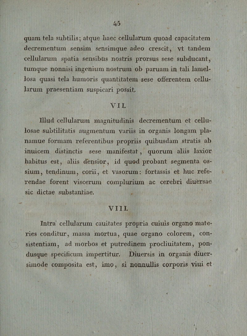 quam tela subtilis; atque liaec cellularum quoad capacitatem decrementum sensim sensimque adeo crescit, vt tandem cellularum spatia sensibus nostris prorsus sese subducant, tumque nonnisi ingenium nostrum ob paruam in tali lamel¬ losa quasi tela humoris quantitatem sese offerentem cellu¬ larum praesentiam suspicari possit. V11. Illud cellularum magnitudinis decrementum et cellu¬ losae subtilitatis augmentum variis in organis longam pla- namue formam referentibus propriis quibusdam stratis ab inuicem distinctis sese manifestat, quorum aliis laxior habitus est, aliis densior, id quod probant segmenta os¬ sium, tendinum, corii, et vasorum: fortassis et huc refe¬ rendae forent viscerum complurium ac cerebri diuersae sic dictae substantiae. VIII Intra cellularum cauitates propria cuiuis organo mate¬ ries conditur, massa mortua, quae organo colorem, con¬ sistendam, ad morbos et putredinem procliuitatem, pon¬ dusque specificum impertitur. Diuersis in organis diuer- simode composita est, imo, si nonnullis corporis viui et