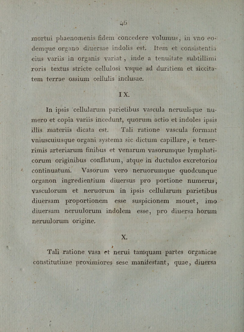 mortui phaenomenis fidem concedere volumus, in vno eo- denique organo diuersae indolis est. Item et consistentia eius variis in organis variat , inde a tenuitate subtillimi roris textus stricte cellulosi vsque ad duritiem et siccita¬ tem terrae ossium cellulis inclusae. IX. In ipsis cellularum parietibus vascula neruulique hu¬ mero et copia variis incedunt, quorum actio et indoles ipsis illis materiis dicata est. Tali ratione vascula formant vniuscuiusque organi systema sic dictum capillare, e tener¬ rimis arteriarum finibus et venarum vasorumque lymphati¬ corum originibus conflatum, atque in ductulos excretorios continuatum. Vasorum vero neruorumque quodcunque organon ingredientium diuersus pro portione numerus, vasculorum et neruorum in ipsis cellularum parietibus diuersam proportionem esse suspicionem mouet, imo diuersam neruulorum indolem esse, pro diuersa horum neruulorum origine. X. Tali ratione vasa et nerui tamquam partes organicae % . constitutiuae proximiores sese manifestant, quae, diuersa