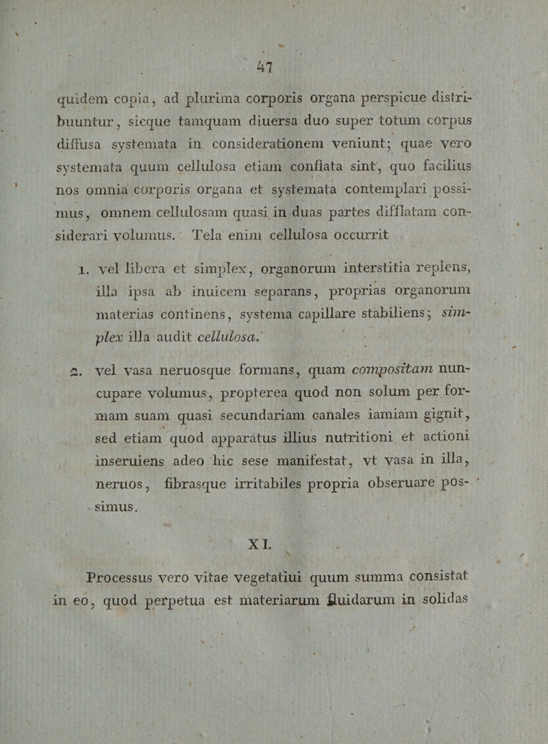 47 quidem copia, ad plurima corporis organa perspicue distri¬ buuntur, sicque tamquam diuersa duo super totum corpus diffusa systemata in considerationem veniunt; quae vero systemata quum cellulosa etiam conflata sint, quo facilius nos omnia corporis organa et systemata contemplari possi¬ mus , omnem cellulosam quasi in duas partes difflatam con¬ siderari volumus. Tela enim cellulosa occurrit i. vel libera et simplex, organorum interstitia replens, illa ipsa ab inuicem separans, proprias organorum materias continens, systema capillare stabiliens; sim- ■plex illa audit cellulosaJ 2. vel vasa neruosque formans, quam compositam nun¬ cupare volumus, propterea quod non solum per for¬ mam suam quasi secundariam canales iamiam gignit, sed etiam quod apparatus illius nutritioni et actioni inseruiens adeo hic sese manifestat, vt vasa in illa, nertios, fibrasque irritabiles propria obseruare pos¬ simus . XI. Processus vero vitae vegetatiui quum summa consistat in eo, quod perpetua est materiarum fluidarum in solidas
