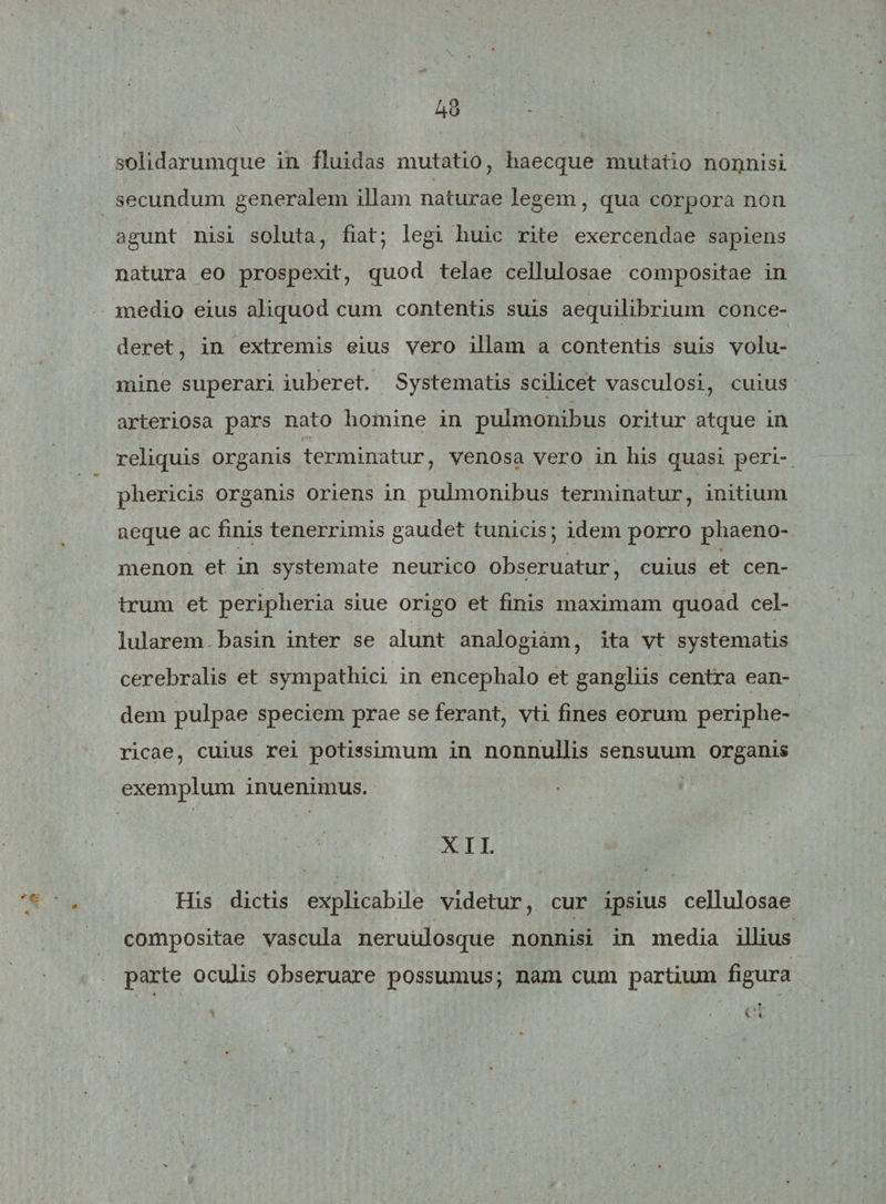 solidarumque in fluidas mutatio, haecque mutatio nonnisi secundum generalem illam naturae legem, qua corpora non agunt nisi soluta, fiat; legi huic rite exercendae sapiens natura eo prospexit, quod telae cellulosae compositae in medio eius aliquod cum contentis suis aequilibrium conce¬ deret, in extremis eius vero illam a contentis suis volu¬ mine superari iuberet. Systematis scilicet vasculosi, cuius arteriosa pars nato homine in pulmonibus oritur atque in • r' ' • . reliquis organis terminatur, venosa vero in his quasi peri¬ phericis organis oriens in pulmonibus terminatur, initium aeque ac finis tenerrimis gaudet tunicis; idem porro phaeno¬ menon et in systemate neurico obseruatur, cuius et cen¬ trum et peripheria siue origo et finis maximam quoad cel¬ lularem basin inter se alunt analogiam, ita vt systematis cerebralis et sympathici in encephalo et gangliis centra ean¬ dem pulpae speciem prae se ferant, vti fines eorum periphe¬ ricae, cuius rei potissimum in nonnullis sensuum organis exemplum inuenimus. XII. His dictis explicabile videtur, cur ipsius cellulosae compositae vascula neruulosque nonnisi in media illius parte oculis obseruare possumus; nam cum partium figura * * ^ • ci