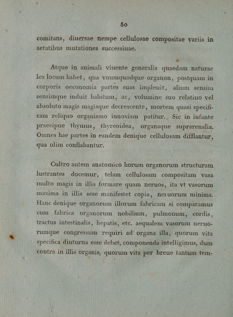 comitans, diuersae nempe cellulosae compositae variis in aetatibus mutationes successiuae. .' • Atque in animali viuente generalis quaedam naturae lex locum habet, qua vnumquodque organon, postquam in corporis oeconomia partes suas impleuit, alium sensim sensimque induit habitum, ac, volumine suo relatiuo vel absoluto magis magisque decrescente, mortem quasi specifi¬ cam reliquo organismo innoxiam patitur. Sic in infante praecipue thymus, thyreoidea, organaque suprarenalia. Omnes hae partes in eandem denique cellulosam difflantur, qua olim conflabantur. Cultro autem anatomico horum organorum structuram lustrantes docemur, telam cellulosam compositam vasa i multo magis in ibis formare quam neruos, ita vt vasorum maxima in illis sese manifestet copia, neruorum minima. Hanc denique organorum illorum fabricam si comparamus cum fabrica organorum nobilium, pulmonum, cordis, tractus intestinalis, hepatis, etc. aequalem vasorum neruo- rumque congressum requiri ad organa illa, quorum vita specifica diuturna esse debet, componenda intelligimus, dum contra in illis organis, quorum vita per breue tantum tem-