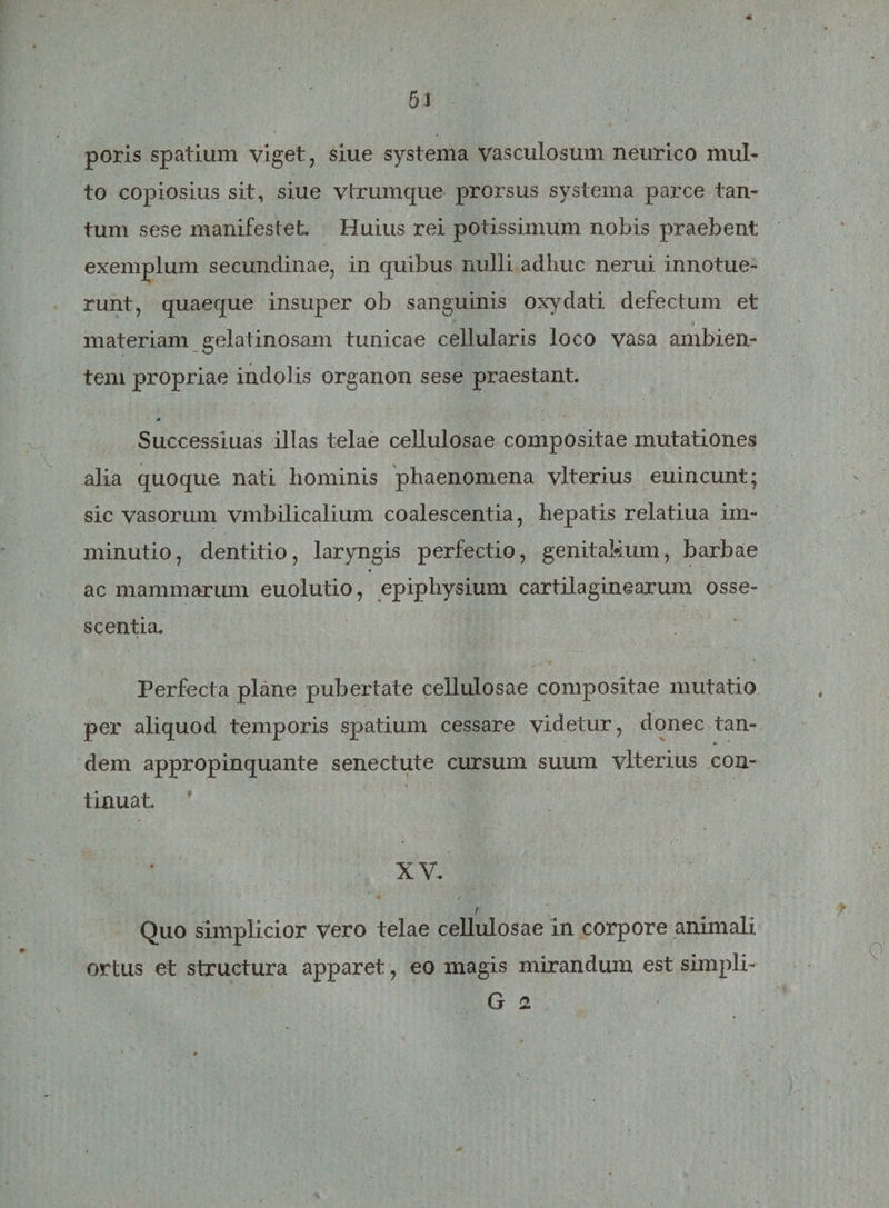 poris spatium viget, siue systema vasculosum neurico mul¬ to copiosius sit, siue vtrumque prorsus systema parce tan¬ tum sese manifestet Huius rei potissimum nobis praebent exemplum secundinae, in quibus nulli adhuc nerui innotue¬ runt, quaeque insuper ob sanguinis oxydati defectum et materiam gelatinosam tunicae cellularis loco vasa ambien¬ tem propriae indolis organon sese praestant. Successiuas illas telae cellulosae compositae mutationes alia quoque nati hominis phaenomena vlterius euincunt; sic vasorum vmbilicalium coalescentia, hepatis relatiua im¬ minutio, dentitio, laryngis perfectio, genitaMum, barbae ac mammarum euolutio, epiphysium cartilaginearum osse- sc entia. Perfecta plane pubertate cellulosae compositae mutatio per aliquod temporis spatium cessare videtur, donec tan¬ dem appropinquante senectute cursum suum vlterius con¬ tinuat XV. / Quo simplicior Vero telae cellulosae in corpore animali ortus et structura apparet, eo magis mirandum est simpli- G a