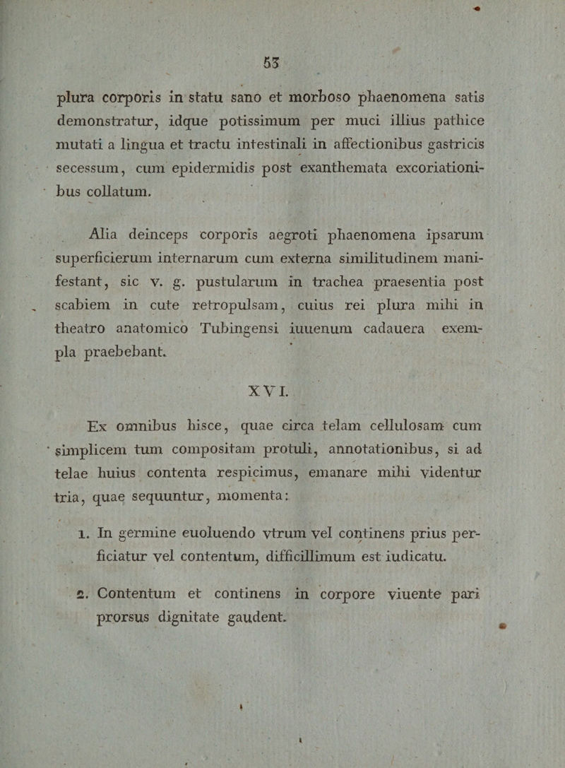 plura corporis in statu sano et morboso phaenomena satis demonstratur, idque potissimum per muci illius pathice mutati a lingua et tractu intestinali in affectionibus gastricis secessum, cum epidermidis post exanthemata excoriationi- bus collatum, Alia deinceps corporis aegroti phaenomena ipsarum superficierum internarum cum externa similitudinem mani¬ festant, sic v. g. pustularum in trachea praesentia post scabiem in cute retropulsam, cuius rei plura mihi in theatro anatomico Tubingensi iuuenum cadauera exem¬ pla praebebant. XVI. Ex omnibus hisce, quae circa telam cellulosam cum simplicem tum compositam protuli, annotationibus, si ad telae huius contenta respicimus, emanare mihi videntur tria, quae sequuntur, momenta: / 1. In germine euoluendo vtrum vel continens prius per¬ ficiatur vel contentum, difficillimum est iudicatu. 2. Contentum et continens in corpore viuente pari prorsus dignitate gaudent. i t