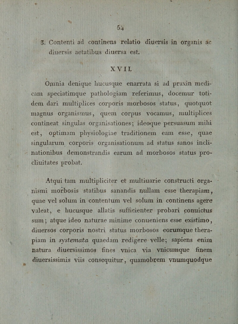 Z. Contenti ad continens relatio diuersis in organis ac diuersis aetatibus diuersa est, XYIL Onmia denique hucusque enarrata si ad praxin medi¬ cam speciatimque pathologiam referimus, docemur toti¬ dem dari multiplices corporis morbosos status, quotquot magnus organismus, quem corpus vocamus, multiplices contineat singulas organisationes; ideoque persuasum mihi est, optimam physiologiae traditionem eam esse, quae singularum corporis organisationum ad status sanos incli¬ nationibus demonstrandis earum ad morbosos status pro- cliuitates probat. Atqui tam multipliciter et multiuarie constructi orga¬ nismi morbosis statibus sanandis nullam esse therapiam ? quae vel solum in contentum vel solum in continens agere valeat, e hucusque allatis sufficienter probari conuictus sum; atque ideo naturae minime conueniens esse existimo, diuersos corporis nostri status morbosos eorumque thera¬ piam in systemata quaedam redigere velle; sapiens enim natura diuersissimos fines vnica via vnicumque finem diuersissimis viis consequitur, quamobrem vnumquodque