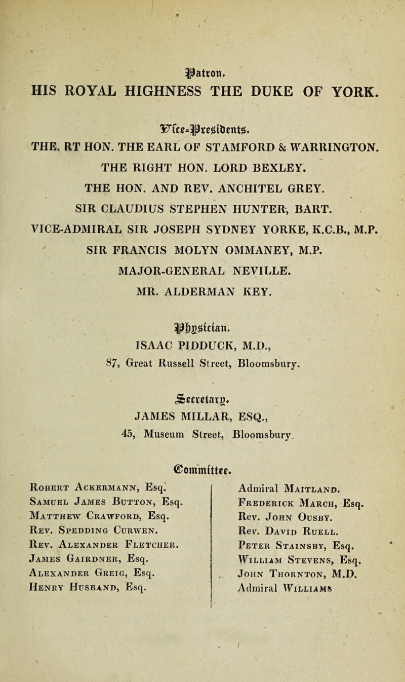 patron. HIS ROYAL HIGHNESS THE DUKE OF YORK. THE. RT HON. THE EARL OF STAMFORD & WARRINGTON. THE RIGHT HON. LORD BEXLEY. THE HON. AND REV. ANCHITEL GREY. SIR CLAUDIUS STEPHEN HUNTER, BART. VICE-ADMIRAL SIR JOSEPH SYDNEY YORKE, K.C.B., M.P. SIR FRANCIS MOLYN OMMANEY, M.P. MAJOR-GENERAL NEVILLE. MR. ALDERMAN KEY. OTggtcfan. ISAAC PIDDUCK, M.D., 87, Great Russell Street, Bloomsbury. j&ecrctatg* JAMES MILLAR, ESQ., 45, Museum Street, Bloomsbury. ©ommfttce. Robert Ackermann, Esq. Samuel James Button, Esq. Matthew Crawford, Esq. Rev. Spedding Curwen. Rev. Alexander Fletcher. James Gairdner, Esq. Alexander Greig, Esq. Henry Husband, Esq. Admiral Maitland. Frederick March, Esq. Rev. John Ousby. Rev. David Ruell. Peter Stainsby, Esq. William Stevens, Esq. John Thornton, M.D. Admiral Williams /