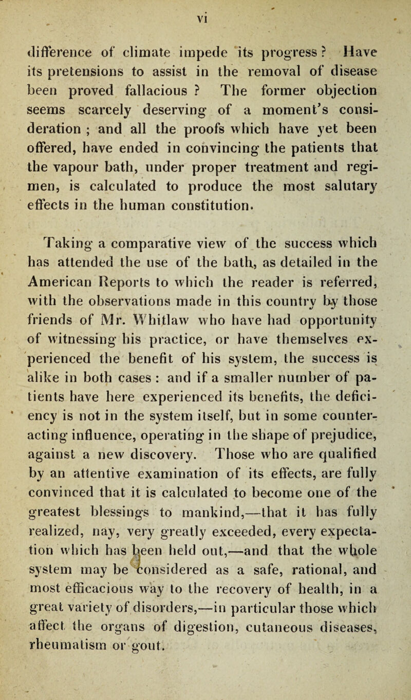 difference of climate impede its progress ? Have its pretensions to assist in the removal of disease been proved fallacious ? The former objection seems scarcely deserving of a moment’s consi¬ deration ; and all the proofs which have yet been offered, have ended in convincing the patients that the vapour bath, under proper treatment and regi¬ men, is calculated to produce the most salutary effects in the human constitution. Taking a comparative view of the success which has attended the use of the bath, as detailed in the American Reports to which the reader is referred, with the observations made in this country by those friends of Mr. Whitlaw who have had opportunity of witnessing his practice, or have themselves ex¬ perienced the benefit of his system, the success is alike in both cases : and if a smaller number of pa¬ tients have here experienced its benefits, the defici- * ency is not in the system itself, but in some counter¬ acting influence, operating in the shape of prejudice, against a new discovery. Those who are qualified by an attentive examination of its effects, are fully convinced that it is calculated to become one of the greatest blessings to mankind,—that it has fully realized, nay, very greatly exceeded, every expecta¬ tion which has been held out,—and that the whole system may be considered as a safe, rational, and most efficacious way to the recovery of health, in a great variety of disorders,—in particular those which affect the organs of digestion, cutaneous diseases, rheumatism or gout.