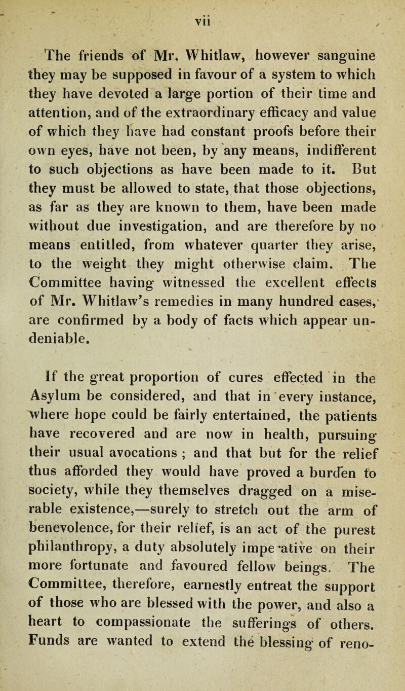 The friends of Mr. Whitlaw, however sanguine they may be supposed in favour of a system to which they have devoted a large portion of their time and attention, and of the extraordinary efficacy and value of which they have had constant proofs before their own eyes, have not been, by any means, indifferent to such objections as have been made to it. But they must be allowed to state, that those objections, as far as they are known to them, have been made without due investigation, and are therefore by no means entitled, from whatever quarter they arise, to the weight they might otherwise claim. The Committee having witnessed the excellent effects of Mr. Whitlaw’s remedies in many hundred cases, are confirmed by a body of facts which appear un¬ deniable. If the great proportion of cures effected in the Asylum be considered, and that in every instance, where hope could be fairly entertained, the patients have recovered and are now in health, pursuing their usual avocations ; and that but for the relief thus afforded they would have proved a burden to society, while they themselves dragged on a mise¬ rable existence,—surely to stretch out the arm of benevolence, for their relief, is an act of the purest philanthropy, a duty absolutely imperative on their more fortunate and favoured fellow beings. The Committee, therefore, earnestly entreat the support of those who are blessed with the power, and also a heart to compassionate the sufferings of others. Funds are wanted to extend the blessing of reno-