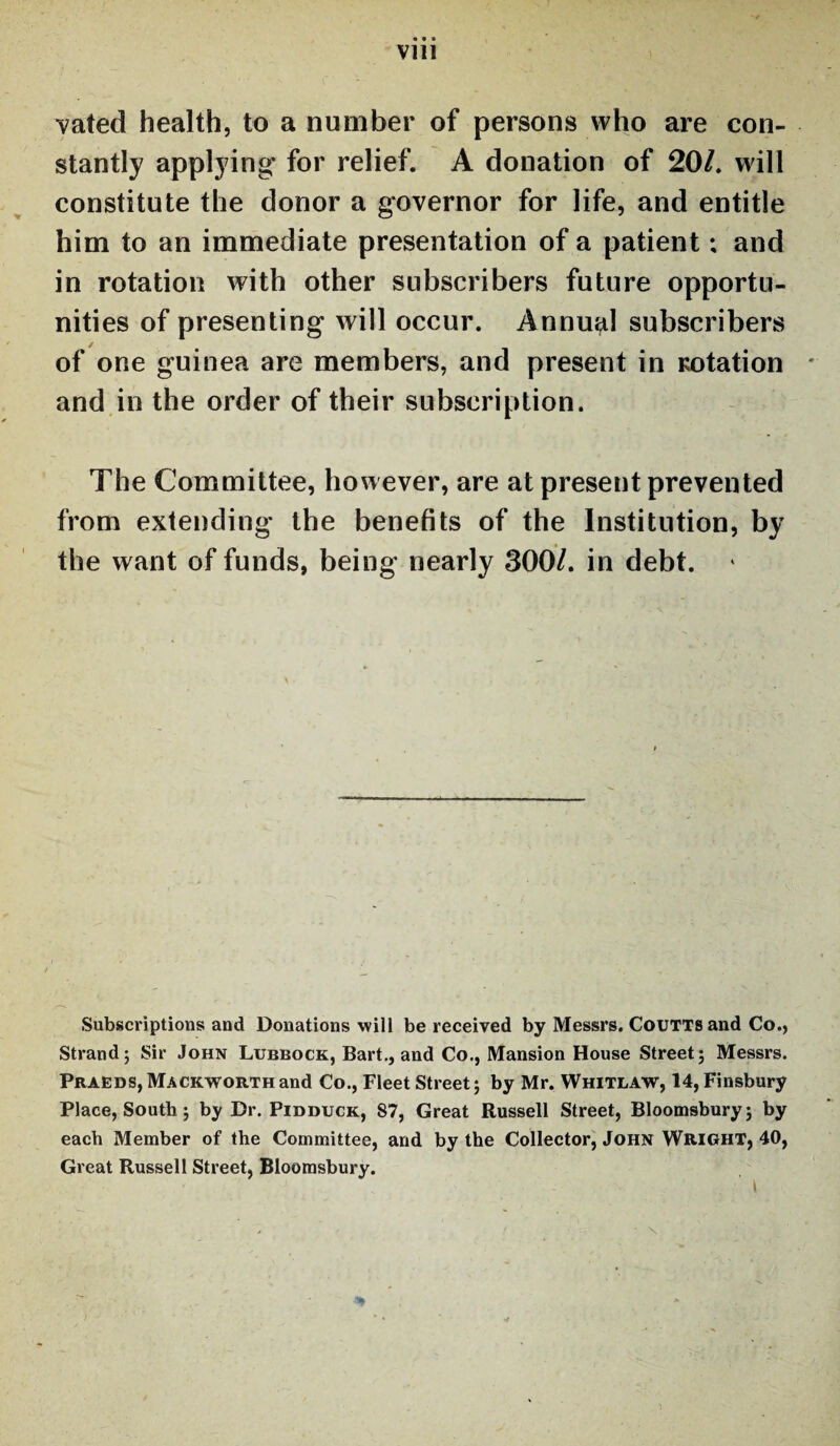Vlll vated health, to a number of persons who are con¬ stantly applying for relief. A donation of 20/. will constitute the donor a governor for life, and entitle him to an immediate presentation of a patient; and in rotation with other subscribers future opportu¬ nities of presenting will occur. Annual subscribers of one guinea are members, and present in rotation and in the order of their subscription. The Committee, however, are at present prevented from extending the benefits of the Institution, by the want of funds, being nearly 300/. in debt. 4 Subscriptions and Donations will be received by Messrs. Coutts and Co., Strand; Sir John Lubbock, Bart., and Co., Mansion House Street; Messrs. Praeds, Mackworth and Co., Fleet Street; by Mr. Whitlaw, 14, Finsbury Place, South; by Dr. Pidduck, 87, Great Russell Street, Bloomsbury; by each Member of the Committee, and by the Collector, John Wright, 40, Great Russell Street, Bloomsbury.