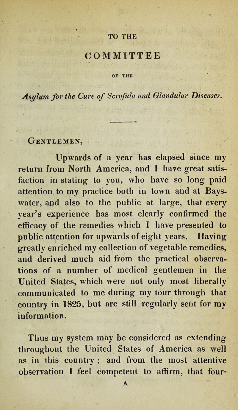 TO THE \ < COMMITTEE OF THE -  . ‘  J Asylum for the Cure of Scrofula and Glandular Diseases. Gentlemen, Upwards of a year has elapsed since my return from North America, and I have great satis¬ faction in stating to you, who have so long paid attention to my practice both in town and at Bays- water, and also to the public at large, that every year’s experience has most clearly confirmed the efficacy of the remedies which I have presented to public attention for upwards of eight years. Having greatly enriched my collection of vegetable remedies, and derived much aid from the practical observa¬ tions of a number of medical gentlemen in the United States, which were not only most liberally communicated to me during my tour through that country in 1825, but are still regularly sent for my information. Thus my system may be considered as extending throughout the United States of America as well as in this country ; and from the most attentive observation I feel competent to affirm, that four- A