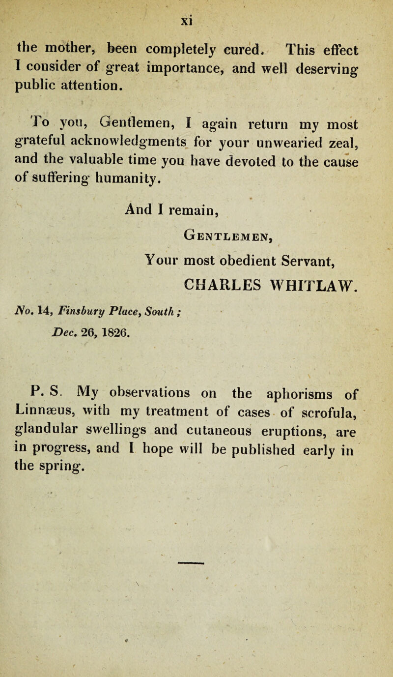 the mother, been completely cured* This effect I consider of great importance, and well deserving public attention. To you, Gentlemen, I again return my most grateful acknowledgments for your unwearied zeal, and the valuable time you have devoted to the cause of suffering humanity. And I remain, Gentlemen, Your most obedient Servant, CHARLES WHITLAW. No. 14, Finsbury Place, South ; Dec. 26, 1826. P. S. My observations on the aphorisms of Linnaeus, with my treatment of cases of scrofula, glandular swellings and cutaneous eruptions, are in progress, and I hope will be published early in the spring.