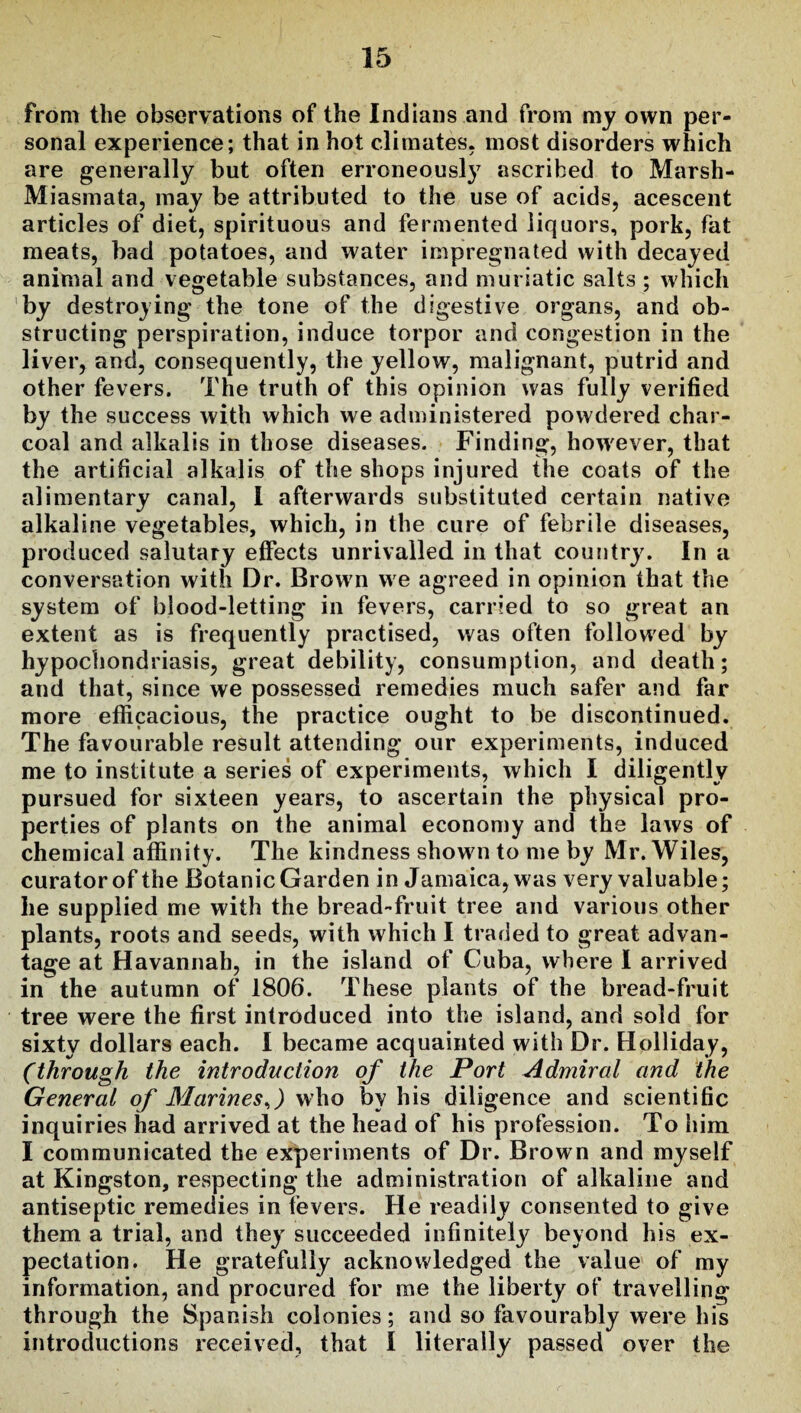 from the observations of the Indians and from my own per¬ sonal experience; that in hot climates, most disorders which are generally but often erroneously ascribed to Marsh- Miasmata, may be attributed to the use of acids, acescent articles of diet, spirituous and fermented liquors, pork, fat meats, bad potatoes, and water impregnated with decayed animal and vegetable substances, and muriatic salts ; which by destroying the tone of the digestive organs, and ob¬ structing perspiration, induce torpor and congestion in the liver, and, consequently, the yellow, malignant, putrid and other fevers. The truth of this opinion was fully verified by the success with which we administered powdered char¬ coal and alkalis in those diseases. Finding, how'ever, that the artificial alkalis of the shops injured the coats of the alimentary canal, I afterwards substituted certain native alkaline vegetables, which, in the cure of febrile diseases, produced salutary effects unrivalled in that country. In a conversation with Dr. Brown we agreed in opinion that the system of blood-letting in fevers, carried to so great an extent as is frequently practised, was often followed by hypochondriasis, great debility, consumption, and death; and that, since we possessed remedies much safer and far more efficacious, the practice ought to be discontinued. The favourable result attending our experiments, induced me to institute a series of experiments, which I diligently pursued for sixteen years, to ascertain the physical pro¬ perties of plants on the animal economy and the laws of chemical affinity. The kindness shown to me by Mr. Wiles, curator of the Botanic Garden in Jamaica, was very valuable; he supplied me with the bread-fruit tree and various other plants, roots and seeds, with which I traded to great advan¬ tage at Havannah, in the island of Cuba, where I arrived in the autumn of 1806. These plants of the bread-fruit tree were the first introduced into the island, and sold for sixty dollars each. I became acquainted with Dr. Holliday, (through the introduction of the Port Admired and the General of Marines,) who by his diligence and scientific inquiries had arrived at the head of his profession. To him I communicated the experiments of Dr. Brown and myself at Kingston, respecting the administration of alkaline and antiseptic remedies in fevers. He readily consented to give them a trial, and they succeeded infinitely beyond his ex¬ pectation. He gratefully acknowledged the value of my information, and procured for me the liberty of travelling through the Spanish colonies; and so favourably were his introductions received, that I literally passed over the