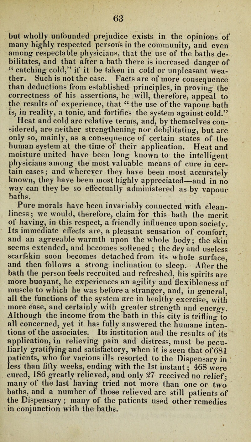 but wholly unfounded prejudice exists in the opinions of many highly respected persons in the community, and even among respectable physicians, that the use of the baths de¬ bilitates, and that after a bath there is increased danger of u catching cold,” if it be taken in cold or unpleasant wea¬ ther. Such is not the case. Facts are of more consequence than deductions from established principles, in proving the correctness of his assertions, he will, therefore, appeal to the results of experience, that <c the use of the vapour bath is, in reality, a tonic, and fortifies the system against cold.” Heat and cold are relative terms, and, by themselves con¬ sidered, are neither strengthening nor debilitating, but are only so, mainly, as a consequence of certain states of the human system at the time of their application. Heat and moisture united have been long known to the intelligent physicians among the most valuable means of cure in cer¬ tain cases; and wherever they have been most accurately known, they have been most highly appreciated—and in no way can they be so effectually administered as by vapour baths. Pure morals have been invariably connected with clean¬ liness ; we would, therefore, claim for this bath the merit of having, in this respect, a friendly influence upon society. Its immediate effects are, a pleasant sensation of comfort, and an agreeable warmth upon the whole body; the skin seems extended, and becomes softened ; the dry and useless scarfskin soon becomes detached from its whole surface, and then follows a strong inclination to sleep. After the bath the person feels recruited and refreshed, his spirits are more buoyant, he experiences an agility and flexibleness of muscle to which he was before a stranger, and, in general, all the functions of the system are in healthy exercise, with more ease, and certainly with greater strength and energy. Although the income from the bath in this city is trifling: to all concerned, yet it has fully answered the humane inten¬ tions of the associates. Its institution and the results of its application, in relieving pain and distress, must be pecu¬ liarly gratifying and satisfactory, when it is seen that of 681 patients, who for various ills resorted to the Dispensary in: less than fifty weeks, ending with the 1st instant; 468 were cured, 186 greatly relieved, and only 27 received no relief; many of the last having tried not more than one or two baths, and a number of those relieved are still patients of the Dispensary; many of the patients used other remedies in conjunction with the baths.