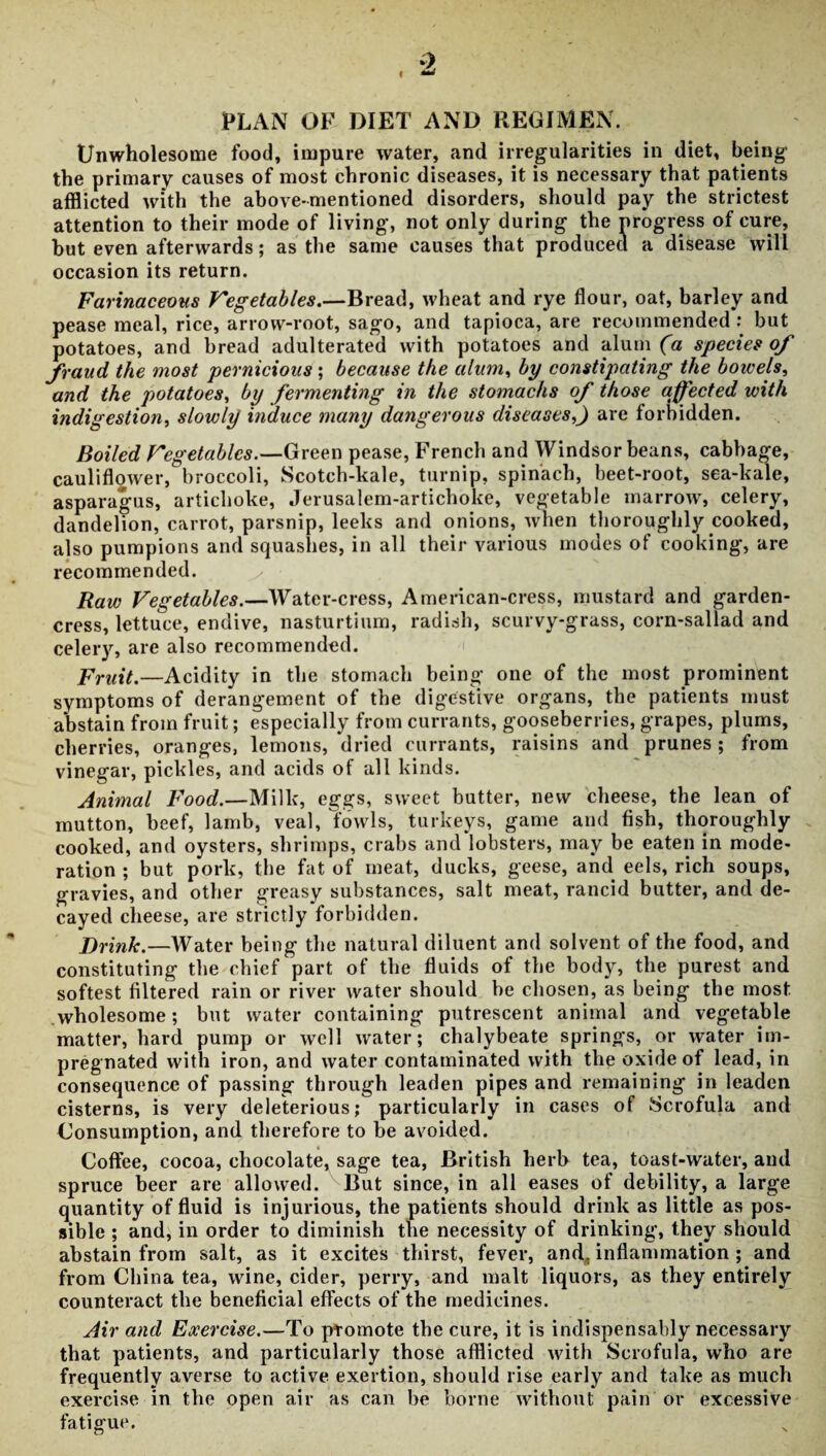 PLAN OF DIET AND REGIMEN. Unwholesome food, impure water, and irregularities in diet, being the primary causes of most chronic diseases, it is necessary that patients afflicted with the above-mentioned disorders, should pay the strictest attention to their mode of living, not only during the progress of cure, but even afterwards; as the same causes that produced a disease will occasion its return. Farinaceous Vegetables.—Bread, wheat and rye flour, oat, barley and pease meal, rice, arrow-root, sago, and tapioca, are recommended : but potatoes, and bread adulterated with potatoes and alum (a species of fraud the most pernicious; because the alum, by constipating the bowels, and the potatoes, by fermenting in the stomachs of those affected with indigestion, slowly induce many dangerous diseases,J are forbidden. Boiled Vegetables.—Green pease, French and Windsor beans, cabbage, cauliflower, broccoli, Scotch-kale, turnip, spinach, beet-root, sea-kale, asparagus, artichoke, Jerusalem-artichoke, vegetable marrow, celery, dandelion, carrot, parsnip, leeks and onions, when thoroughly cooked, also pumpions and squashes, in all their various modes of cooking, are recommended. Raw Vegetables.—Water-cress, American-cress, mustard and garden- cress, lettuce, endive, nasturtium, radish, scurvy-grass, corn-sallad and celery, are also recommended. Fruit.—Acidity in the stomach being one of the most prominent symptoms of derangement of the digestive organs, the patients must abstain from fruit; especially from currants, gooseberries, grapes, plums, cherries, oranges, lemons, dried currants, raisins and prunes ; from vinegar, pickles, and acids of all kinds. Animal Food.—Milk, eggs, sweet butter, new cheese, the lean of mutton, beef, lamb, veal, fowls, turkeys, game and fish, thoroughly cooked, and oysters, shrimps, crabs and lobsters, may be eaten in mode¬ ration ; but pork, the fat of meat, ducks, geese, and eels, rich soups, gravies, and other greasy substances, salt meat, rancid butter, and de¬ cayed cheese, are strictly forbidden. J)rink.—Water being the natural diluent and solvent of the food, and constituting the chief part of the fluids of the body, the purest and softest filtered rain or river water should be chosen, as being the most, wholesome; but water containing putrescent animal and vegetable matter, hard pump or well water; chalybeate springs, or water im¬ pregnated with iron, and water contaminated with the oxide of lead, in consequence of passing through leaden pipes and remaining in leaden cisterns, is very deleterious; particularly in cases of Scrofula and Uonsumption, and therefore to be avoided. Coffee, cocoa, chocolate, sage tea, British herb tea, toast-water, and spruce beer are allowed. But since, in all eases of debility, a large quantity of fluid is injurious, the patients should drink as little as pos¬ sible ; and, in order to diminish the necessity of drinking1, they should abstain from salt, as it excites thirst, fever, and, inflammation ; and from China tea, wine, cider, perry, and malt liquors, as they entirely counteract the beneficial effects of the medicines. Air and Exercise.—To promote the cure, it is indispensably necessary that patients, and particularly those afflicted with Scrofula, who are frequently averse to active exertion, should rise early and take as much exercise in the open air as can be borne without pain or excessive fatigue.