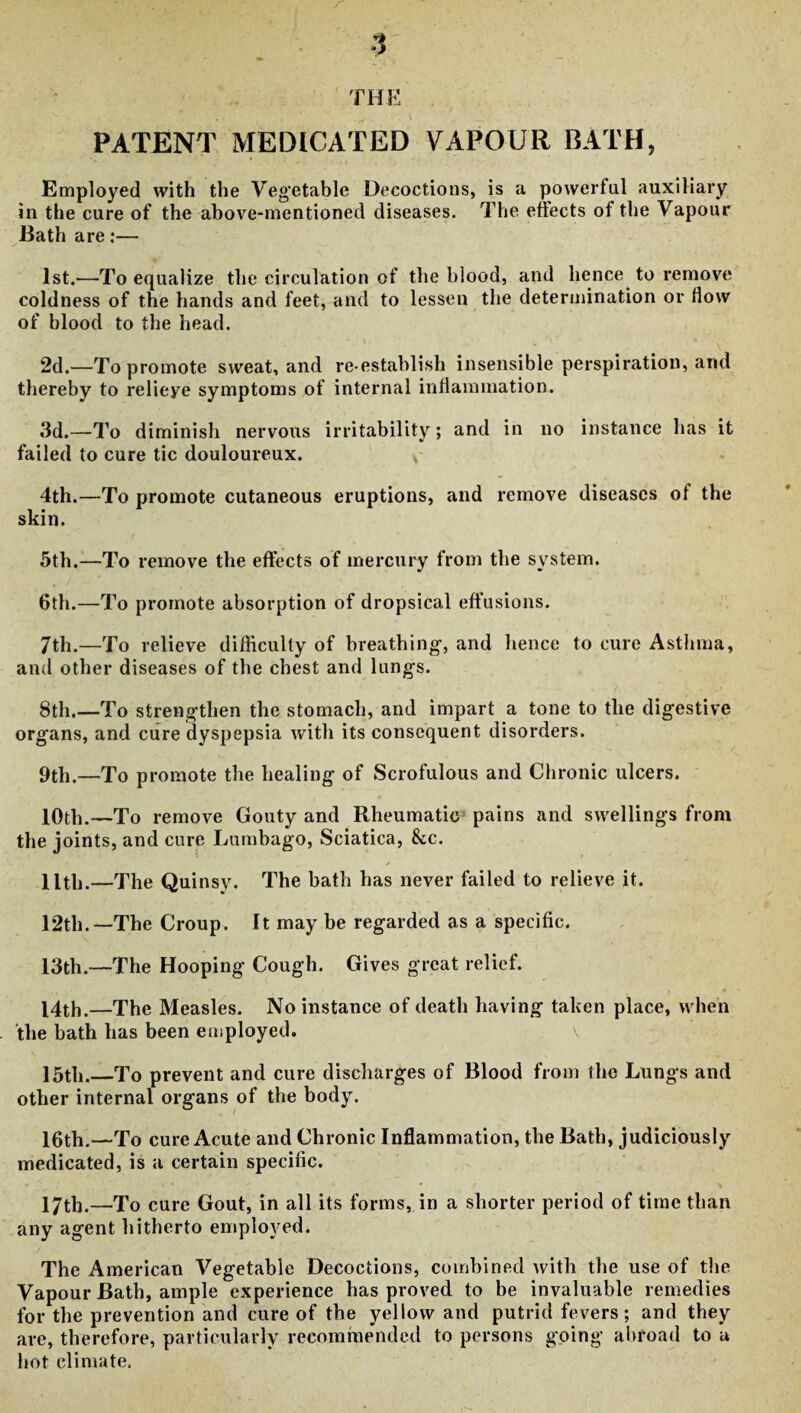 PATENT MEDICATED VAPOUR BATH, Employed with the Vegetable Decoctions, is a powerful auxiliary in the cure of the above-mentioned diseases. The effects of the Vapour Bath are:— 1st.—To equalize the circulation of the blood, and hence to remove coldness of the hands and feet, and to lessen the determination or flow of blood to the head. 2d.—To promote sweat, and re-establish insensible perspiration, and thereby to relieye symptoms of internal inflammation. 3d.—To diminish nervous irritability; and in no instance has it failed to cure tic douloureux. * 4th.—To promote cutaneous eruptions, and remove diseases of the skin. 5th.—To remove the effects of mercury from the system. 6th.—To promote absorption of dropsical effusions. 7th.—To relieve difficulty of breathing, and hence to cure Asthma, and other diseases of the chest and lungs. 8th.—To strengthen the stomach, and impart a tone to the digestive organs, and cure dyspepsia with its consequent disorders. 9tli.—To promote the healing of Scrofulous and Chronic ulcers. 10th.—To remove Gouty and Rheumatic^ pains and swellings from the joints, and cure Lumbago, Sciatica, &c. ✓ llth.—The Quinsy. The bath has never failed to relieve it. 12th. —The Croup. It may be regarded as a specific. 13th.—The Hooping Cough. Gives great relief. 14th.—The Measles. No instance of death having taken place, when the bath has been employed. 15th._To prevent and cure discharges of Blood from the Lungs and other internal organs of the body. 16th.—To cure Acute and Chronic Inflammation, the Bath, judiciously medicated, is a certain specific. 17th.—To cure Gout, in all its forms, in a shorter period of time than any agent hitherto employed. The American Vegetable Decoctions, combined with the use of the Vapour Bath, ample experience has proved to be invaluable remedies for the prevention and cure of the yellow and putrid fevers; and they are, therefore, particularly recommended to persons going abroad to a hot climate.
