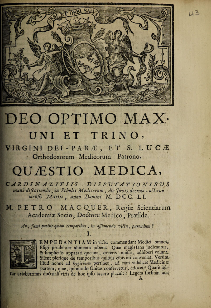 DEO OPTIMO MAX- UNI ET TRINO. VIRGINI dei-para:, et s. luc^e Orthodoxorum Medicorum Patrono. QUESTIO MEDICA, CARDINALITI IS D I S P V T A TIONIBVS mane difcutienda, in Scholis Medicorum 3 die Jovis decimo - oclavo menjis Martii , anno Domini M. D C C. LI. M. PETRO MAC QJQ E R , Regias Scientiarum Academias Socio, Do6tore Medico, Prasfide. An, fami potius quam temporibus , in ajfumendo vittu , parendum ? I. EMPER ANTI AM in vi<fhi commendant Medici omnes; Eligi prudenter alimenta jubent. Qux magis fana judicantur, & (implicitis apparari queunt , exteris omiffis, adhiberi volunt. Silent plerique de temporibus quibus cibis uti conveniat. Verum illud nonne ad hygiemem pertinet , ad eam videlicet Medicinae partem, qux, quomodo fanitas confervetur, edocet? Quare igi¬ tur celeberrimis do&rina viris de hoc ipfo tacere placuit ? Legem forlitan im- A