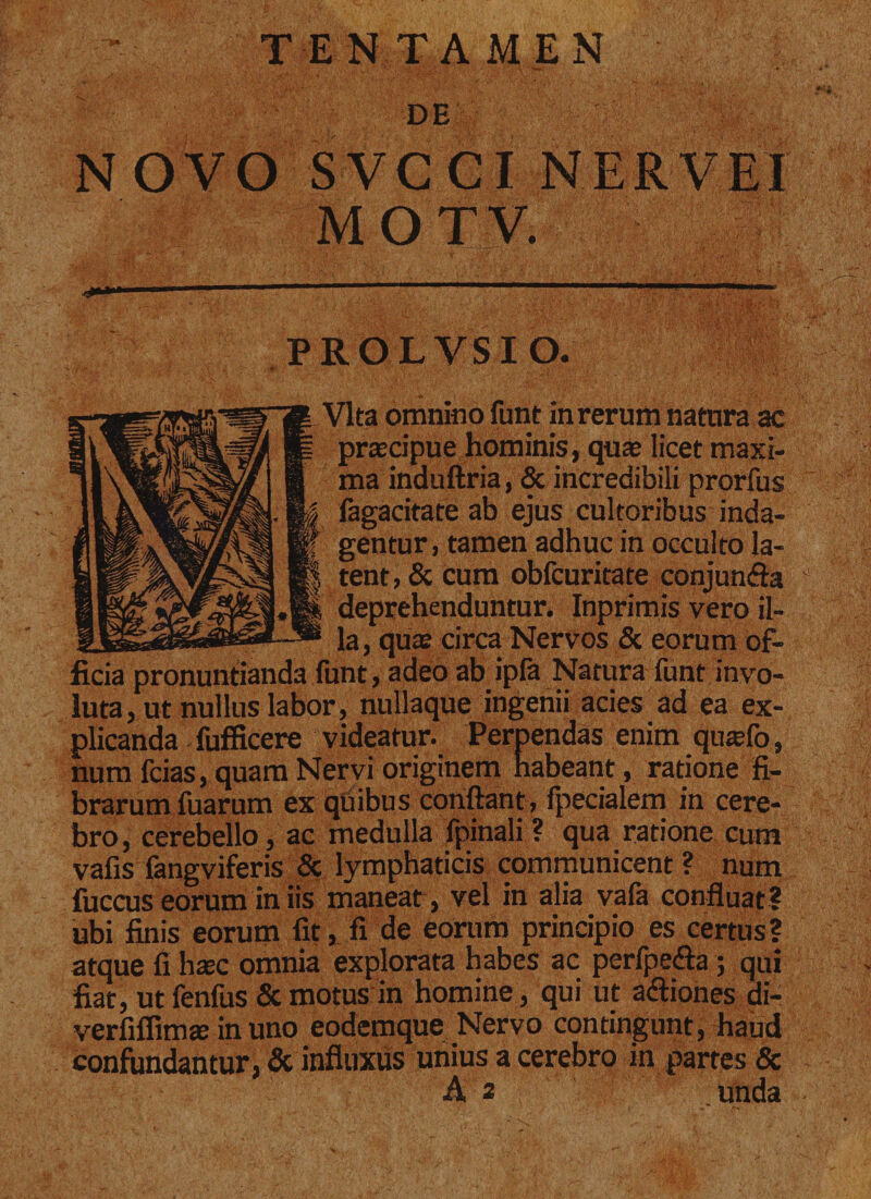 ■*&gt;» TENTAMEN DE NOVO SVCCI NER VEI MOTV. PROLVSIO. Vita omnino funt in rerum natura ac praecipue hominis, quae licet maxi¬ ma induftria, &amp; incredibili prorfus fagacitate ab ejus cultoribus inda¬ gentur, tamen adhuc in occulto la¬ tent, &amp; cum obfcuritate conjunsfia deprehenduntur. Inprimis vero il- _ la, quae circa Nervos &amp; eorum of¬ ficia pronuntianda funt, adeo ab ipfa Natura funt invo¬ luta, ut nullus labor, nullaque ingenii acies ad ea ex¬ plicanda fufficere videatur. Perpendas enim quaefo, num fcias, quam Nervi originem habeant, ratione fi¬ brarum fuarum ex quibus confiant, fpecialem in cere¬ bro , cerebello, ac medulla fpinali ? qua ratione cum vafis fangviferis &amp; lymphaticis communicent ? num fuccus eorum in iis maneat , vel in alia vafa confluat ? ubi finis eorum fit, fi de eorum principio es certus? atque fi hasc omnia explorata habes ac perfpe&amp;a ; qui fiat, ut fenfus &amp; motus in homine, qui ut a&lt;fiiones di- verfiflimje in uno eodemque Nervo contingunt, haud confundantur, &amp; influxus unius a cerebro in partes &amp; A 2 unda